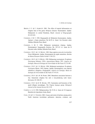2. Abelhas da Caatinga
117
BROWN, J. C. & C. ALBRECHT. 2001. The effect of tropical deforestation on
stingless bees of the genus Melipona (Insecta: Hymenoptera: Apidae:
Meliponini) in central Rondonia, Brazil. Journal of Biogeography
28: 623-634.
CAMARGO, J. M. F. 1994. Biogeografia de Meliponini (hymenoptera, Apidae,
Apinae): a fauna amazônica. Pp 46-59 in: Anais I do Encontro sobre
Abelhas, Ribeirão Preto, Brasil.
CAMARGO, J. M. F. 1996. Meliponini neotropicais (Apinae, Apidae,
Hymenoptera): biogeografia histórica. Pp. 107-121 in: Anais do II
Encontro sobre Abelhas, Ribeirão Preto, Brasil.
CAMARGO, J. M. F. & J. S. MOURE. 1989. Duas espécies novas de Lestrimelitta
Friese (Meliponini, Apidae, Hymenoptera) da região amazônica. Boletim
do Museu Paraense Emilio Goeldi 5: 185-212.
CAMARGO, J. M. F. & J. S. MOURE. 1994. Meliponinae neotropicais: Os gêneros
Paratrigona Schwarz, 1938 e Aparatrigona Moure, 1951. Arquivos de
Zoologia, Museu de Zoologia da Universidade de São Paulo 32: 33-109.
CAMARGO, J. M. F. & J. S. MOURE. 1996. Meliponini neotropicais: Os gêneros
Geotrigona Moure, 1943 (Apinae, Apidae, Hymenoptera), com especial
referência à filogenia e biogeografia. Arquivos de Zoologia, Museu de
Zoologia da Universidade de São Paulo 33: 95-161.
CAMARGO, J. M. F. & S. R. M. PEDRO. 2002. Mutualistic association between a
tiny Amazonian stingless bee and a wax-producing scale insect.
Biotropica 34: 446-451.
CAMARGO, J. M. F. & D. W. ROUBIK. 1991. Systematics and bionomics of the
apoid obligate necrophages. The Trigona hypogea group. Biological
Journal of the Linnean Society 44:13-39.
CAMPOS, L. A. O. 1994. Meliponicultura. Pp 33-36 in: Anais do X Congresso
Brasileiro de Apicultura, Goiás, Brasil.
CANE, J. H. & V. J. TEPEDINO. 2001. Causes and extent of declines among native
North American invertebrate pollinators: detection, evidence, and
 