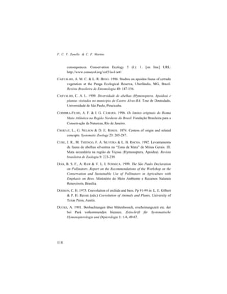 F. C. V. Zanella & C. F. Martins
118
consequences. Conservation Ecology 5 (1): 1. [on line] URL:
http://www.consecol.org/vol5/iss1/art1
CARVALHO, A. M. C. & L. R. BEGO. 1996. Studies on apoidea fauna of cerrado
vegetation at the Panga Ecological Reserva, Uberlândia, MG, Brazil.
Revista Brasileira de Entomologia 40: 147-156.
CARVALHO, C. A. L. 1999. Diversidade de abelhas (Hymenoptera, Apoidea) e
plantas visitadas no município de Castro Alves-BA. Tese de Doutodado,
Universidade de São Paulo, Piracicaba.
COIMBRA-FILHO, A. F. & I. G. CÂMARA. 1996. Os limites originais do Bioma
Mata Atlântica na Região Nordeste do Brasil. Fundação Brasileira para a
Conservação da Natureza, Rio de Janeiro.
CROIZAT, L., G. NELSON & D. E. ROSEN. 1974. Centers of origin and related
concepts. Systematic Zoology 23: 265-287.
CURE, J. R., M. THIENGO, F. A. SILVEIRA & L. B. ROCHA. 1992. Levantamento
da fauna de abelhas silvestres na “Zona da Mata” de Minas Gerais. III.
Mata secundária na região de Viçosa (Hymenoptera, Apoidea). Revista
brasileira de Zoologia 9: 223-239.
DIAS, B. S. F., A. RAW & V. L. I. FONSECA. 1999. The São Paulo Declaration
on Pollinators. Report on the Recommendations of the Workshop on the
Conservation and Sustainable Use of Pollinators in Agriculture with
Emphasis on Bees. Ministério do Meio Ambiente e Recursos Naturais
Renováveis, Brasília.
DODSON, C. H. 1975. Coevolution of orchids and bees. Pp 91-99 in: L. E. Gilbert
& P. H. Raven (eds.) Coevolution of Animals and Plants. University of
Texas Press, Austin.
DUCKE, A. 1901. Beobachtungen über blütenbesuch, erscheinungszeit etc. der
bei Pará vorkommenden biennen. Zeitschrift für Systematische
Hymenopterologie und Dipterologie 1: 1-8, 49-67.
 