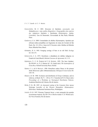 F. C. V. Zanella & C. F. Martins
120
GAGLIANONE, M. C. 2001. Bionomia de Epicharis, associações com
Malpighiaceae e uma análise filogenética e biogeográfica das espécies
dos subgêneros Epicharis e Epicharana (Hymenoptera, Apidae,
Centridini). Tese de Doutorado, Universidade de São Paulo, Ribeirão
Preto.
GARÓFALO, C.A. 2000. Comunidades de abelhas (Hymenoptera, Apoidea) que
utilizam ninhos-armadilhas em fragmentos de matas do Cerrado de São
Paulo. Pp. 121-128 in: Anais do IV Encontro sobre Abelhas de Ribeirão
Preto, Ribeirão Preto, Brasil.
GINSBERG, H. S. 1983. Foraging ecology of bees in an old field. Ecology
64: 165-175.
GONÇALVES, J. A. 1973. Ocorrência e abundância de abelhas indígenas no
Estado do Ceará (Brasil). Boletim Cearense de Agronomia 14: 1-13.
GRISWOLD, T., F. D. PARKER & P. H. HANSON. 1995. The bees (Apidae).
Pp 650-691 in: P. E. Hanson & I. D. Gauld (eds.) The hymenoptera of
Costa Rica. Oxford University Press, Oxford.
GROSS, C. L. & D. MACKAY. 1998. Honeybees reduce fitness in the pioneer
shrub Melastoma affine (Melastomataceae). Biological Conservation 86:
169-178.
HARLEY, R. M. 1988. Evolution and distribution of Eriope (Labiatae), and its
relativas, in Brazil. Pp 71 – 120 in: P. E. Vanzolini & W. R. Heyer (eds.)
Proceedings of a Workshop on Neotropical Distribution Patterns.
Academia Brasileira de Ciências, Rio de Janeiro.
HURD, P. D., JR. 1987. An Annotated catalog of the Carpenter Bees (genus
Xylocopa Latreille) of the Western Hemisphere (Hymenoptera:
Halictidae). Smithsonian Institution Press, Washington.
JANZEN, D. H. 1997. Florestas Tropicais Secas: o mais ameaçado dos grandes
ecossistemas tropicais. Pp 166-176 in: Biodiversidade. E. O. Wilson (ed.).
Ed. Nova Fronteira, Rio de Janeiro.
 