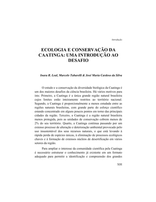 Introdução
ECOLOGIA E CONSERVAÇÃO DA
CAATINGA: UMA INTRODUÇÃO AO
DESAFIO
Inara R. Leal, Marcelo Tabarelli & José Maria Cardoso da Silva
O estudo e a conservação da diversidade biológica da Caatinga é
um dos maiores desafios da ciência brasileira. Há vários motivos para
isto. Primeiro, a Caatinga é a única grande região natural brasileira
cujos limites estão inteiramente restritos ao território nacional.
Segundo, a Caatinga é proporcionalmente a menos estudada entre as
regiões naturais brasileiras, com grande parte do esforço científico
estando concentrado em alguns poucos pontos em torno das principais
cidades da região. Terceiro, a Caatinga é a região natural brasileira
menos protegida, pois as unidades de conservação cobrem menos de
2% do seu território. Quarto, a Caatinga continua passando por um
extenso processo de alteração e deterioração ambiental provocado pelo
uso insustentável dos seus recursos naturais, o que está levando à
rápida perda de espécies únicas, à eliminação de processos ecológicos
chaves e à formação de extensos núcleos de desertificação em vários
setores da região.
Para ampliar o interesse da comunidade científica pela Caatinga
é necessário estruturar o conhecimento já existente em um formato
adequado para permitir a identificação e compreensão dos grandes
XIII
 