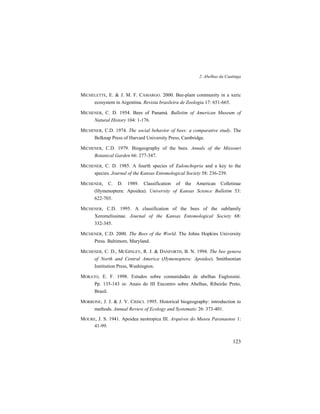 2. Abelhas da Caatinga
123
MICHELETTE, E. & J. M. F. CAMARGO. 2000. Bee-plant community in a xeric
ecosystem in Argentina. Revista brasileira de Zoologia 17: 651-665.
MICHENER, C. D. 1954. Bees of Panamá. Bulletim of American Museum of
Natural History 104: 1-176.
MICHENER, C.D. 1974. The social behavior of bees: a comparative study. The
Belknap Press of Harvard University Press, Cambridge.
MICHENER, C.D. 1979. Biogeography of the bees. Annals of the Missouri
Botanical Garden 66: 277-347.
MICHENER, C. D. 1985. A fourth species of Eulonchopria and a key to the
species. Journal of the Kansas Entomological Society 58: 236-239.
MICHENER, C. D. 1989. Classification of the American Colletinae
(Hymenoptera: Apoidea). University of Kansas Science Bulletim 53:
622-703.
MICHENER, C.D. 1995. A classification of the bees of the subfamily
Xeromelissinae. Journal of the Kansas Entomological Society 68:
332-345.
MICHENER, C.D. 2000. The Bees of the World. The Johns Hopkins University
Press. Baltimore, Maryland.
MICHENER, C. D., MCGINLEY, R. J. & DANFORTH, B. N. 1994. The bee genera
of North and Central America (Hymenoptera: Apoidea). Smithsonian
Institution Press, Washington.
MORATO, E. F. 1998. Estudos sobre comunidades de abelhas Euglossini.
Pp. 135-143 in: Anais do III Encontro sobre Abelhas, Ribeirão Preto,
Brasil.
MORRONE, J. J. & J. V. CRISCI. 1995. Historical biogeography: introduction to
methods. Annual Review of Ecology and Systematic 26: 373-401.
MOURE, J. S. 1941. Apoidea neotropica III. Arquivos do Museu Paranaense 1:
41-99.
 