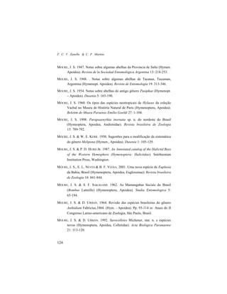 F. C. V. Zanella & C. F. Martins
124
MOURE, J. S. 1947. Notas sobre algumas abelhas da Provincia de Salta (Hymen.
Apoidea). Revista de la Sociedad Entomológica Argentina 13: 218-253.
MOURE, J. S. 1948. . Notas sobre algumas abelhas de Tacanas, Tucuman,
Argentina (Hymenopt. Apoidea). Revista de Entomologia 19: 313-346.
MOURE, J. S. 1954. Notas sobre abelhas do antigo gênero Pasiphae (Hymenopt.
– Apoidea). Dusenia 5: 165-190.
MOURE, J. S. 1960. Os tipos das espécies neotropicais de Hylaeus da coleção
Vachal no Museu de História Natural de Paris (Hymenoptera, Apoidea).
Boletim do Museu Paraense Emílio Goeldi 27: 1-104.
MOURE, J. S. 1998. Parapsaenythia inornata sp. n. do nordeste do Brasil
(Hymeoptera, Apoidea, Andrenidae). Revista brasileira de Zoologia
15: 789-792.
MOURE, J. S. & W. E. KERR. 1950. Sugestões para a modificação da sistemática
do gênero Melipona (Hymen., Apoidea). Dusenia 1: 105-129.
MOURE, J. S. & P. D. HURD JR. 1987. An Annotated catalog of the Halictid Bees
of the Western Hemisphere (Hymenoptera: Halictidae). Smithsonian
Institution Press, Washington.
MOURE, J. S., E. L. NEVES & B. F. VIANA. 2001. Uma nova espécie de Euplusia
da Bahia, Brasil (Hymenoptera, Apoidea, Euglossinae). Revista brasileira
de Zoologia 18: 841-844.
MOURE, J. S. & S. F. SAKAGAMI. 1962. As Mamangabas Sociais do Brasil
(Bombus Latreille) (Hymenoptera, Apoidea). Studia Entomologica 5:
65-194.
MOURE, J. S. & D. URBAN. 1964. Revisão das espécies brasileiras do gênero
Anthidium Fabricius,1804. (Hym. - Apoidea). Pp. 93-114 in: Anais do II
Congresso Latino-americano de Zoologia, São Paulo, Brasil.
MOURE, J. S. & D. URBAN. 1992. Sarocolletes Michener, stat. n. e espécies
novas (Hymenoptera, Apoidea, Colletidae). Acta Biológica Paranaense
21: 113-120.
 