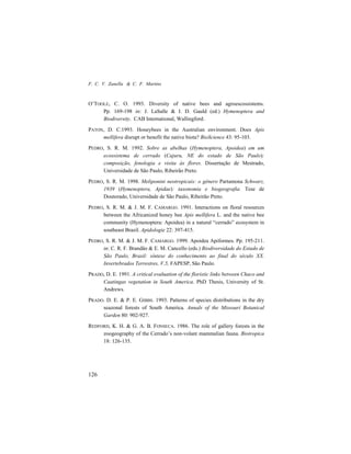 F. C. V. Zanella & C. F. Martins
126
O’TOOLE, C. O. 1993. Diversity of native bees and agroescossistems.
Pp. 169-198 in: J. LaSalle & I. D. Gauld (ed.) Hymenoptera and
Biodiversity. CAB International, Wallingford.
PATON, D. C.1993. Honeybees in the Australian environment. Does Apis
mellifera disrupt or benefit the native biota? BioScience 43: 95-103.
PEDRO, S. R. M. 1992. Sobre as abelhas (Hymenoptera, Apoidea) em um
ecossistema de cerrado (Cajuru, NE do estado de São Paulo):
composição, fenologia e visita às flores. Dissertação de Mestrado,
Universidade de São Paulo, Ribeirão Preto.
PEDRO, S. R. M. 1998. Meliponini neotropicais: o gênero Partamona Schwarz,
1939 (Hymenoptera, Apidae): taxonomia e biogeografia. Tese de
Doutorado, Universidade de São Paulo, Ribeirão Preto.
PEDRO, S. R. M. & J. M. F. CAMARGO. 1991. Interactions on floral resources
between the Africanized honey bee Apis mellifera L. and the native bee
community (Hymenoptera: Apoidea) in a natural “cerrado” ecosystem in
southeast Brazil. Apidologie 22: 397-415.
PEDRO, S. R. M. & J. M. F. CAMARGO. 1999. Apoidea Apiformes. Pp. 195-211.
in: C. R. F. Brandão & E. M. Cancello (eds.) Biodiversidade do Estado de
São Paulo, Brasil: síntese do conhecimento ao final do século XX.
Invertebrados Terrestres, V.5, FAPESP, São Paulo.
PRADO, D. E. 1991. A critical evaluation of the floristic links between Chaco and
Caatingas vegetation in South America. PhD Thesis, University of St.
Andrews.
PRADO. D. E. & P. E. GIBBS. 1993. Patterns of species distributions in the dry
seazonal forests of South America. Annals of the Missouri Botanical
Garden 80: 902-927.
REDFORD, K. H. & G. A. B. FONSECA. 1986. The role of gallery forests in the
zoogeography of the Cerrado’s non-volant mammalian fauna. Biotropica
18: 126-135.
 