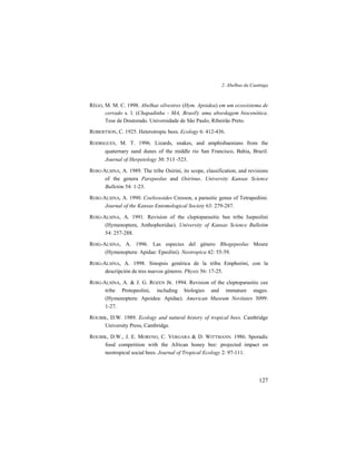 2. Abelhas da Caatinga
127
RÊGO, M. M. C. 1998. Abelhas silvestres (Hym. Apoidea) em um ecossistema de
cerrado s. l. (Chapadinha - MA, Brasil): uma abordagem biocenótica.
Tese de Doutorado. Universidade de São Paulo, Ribeirão Preto.
ROBERTSON, C. 1925. Heterotropic bees. Ecology 6: 412-436.
RODRIGUES, M. T. 1996. Lizards, snakes, and amphisbaenians from the
quaternary sand dunes of the middle rio San Francisco, Bahia, Brazil.
Journal of Herpetology 30: 513 -523.
ROIG-ALSINA, A. 1989. The tribe Osirini, its scope, classification, and revisions
of the genera Parepeolus and Osirinus. University Kansas Science
Bulletim 54: 1-23.
ROIG-ALSINA, A. 1990. Coelioxoides Cresson, a parasitic genus of Tetrapediini.
Journal of the Kansas Entomological Society 63: 279-287.
ROIG-ALSINA, A. 1991. Revision of the cleptoparasitic bee tribe Isepeolini
(Hymenoptera, Anthophoridae). University of Kansas Science Bulletim
54: 257-288.
ROIG-ALSINA, A. 1996. Las especies del género Rhogepeolus Moure
(Hymenoptera: Apidae: Epeolini). Neotropica 42: 55-59.
ROIG-ALSINA, A. 1998. Sinopsis genérica de la tribu Emphorini, con la
descripción de tres nuevos géneros. Physis 56: 17-25.
ROIG-ALSINA, A. & J. G. ROZEN JR. 1994. Revision of the cleptoparasitic cee
tribe Protepeolini, including biologies and immature stages.
(Hymenoptera: Apoidea: Apidae). American Museum Novitates 3099:
1-27.
ROUBIK, D.W. 1989. Ecology and natural history of tropical bees. Cambridge
University Press, Cambridge.
ROUBIK, D.W., J. E. MORENO, C. VERGARA & D. WITTMANN. 1986. Sporadic
food competition with the African honey bee: projected impact on
neotropical social bees. Journal of Tropical Ecology 2: 97-111.
 