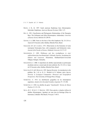 F. C. V. Zanella & C. F. Martins
128
ROZEN, J. R., JR. 1997. South american Rophitinae bees (Hymenoptera:
Halictidae: Rophitinae. American Museum Novitates 3206: 1-27.
RUZ, L. 1991. Classification and Phylogenetic Relationships of the Panurgine
Bees: The Calliopsini and Allies (Hymenoptera: Andrenidae). University
of Kansas Science Bulletim 54: 209-56.
SANTOS, I. A. 2000. Notes on the bees of the tribe Emphorini. Pp. 211-216 in:
Anais do IV Encontro sobre Abelhas, Ribeirão Preto, Brasil.
SAKAGAMI, S.F. & S. LAROCA. 1971. Observations on the bionomics of some
neotropical Xylocopine bees, with comparative and biofaunistic notes.
Journal of the Faculty of Science, Hokkaido University 18: 57-127.
SCHLINDWEIN, C. 1995. Wildbienen und ihre trachtpflanzen in einer
sudbrasilianischen buschlandschaft: Fallstudie Guaritas, bestäubung bei
Kakteen und Loasaceen. Dissertation, Ebehhard-Karls-Universität
Tübigen, Stuttgart, Alemanha.
SCHLINDWEIN, C. 2000. A importância de abelhas especializadas na polinização
de plantas nativas e conservação do meio ambiente. Pp. 131-141 in: Anais
do IV Encontro sobre Abelhas, Ribeirão Preto, Brasil.
SCHLUTER, R. E. & D. RICKLEFS. 1993. Species Diversity: An introduction to the
problem. Pp. 1-10 in: R. E.. Ricklefs & D. Schluter (eds.) Species
Diversity in Ecological Communities. Historical and Geographical
Perspectives. The University of Chicago Press, Chicago.
SCHROTTKY, C. 1913. La distribuicion geográfica de los himenópteros
argentinos. Annales de la Sociedad Cientifica Argentina 75: 115-286.
SCHROTTKY, C. 1920. Les abeilles du genre “Ancyloscelis”. Revista do Museu
Paulista 12: 151-176.
SILVA, M. C. M. & C. F. MARTINS. 1999. Flora apícola e relações tróficas de
abelhas (Hymenoptera: Apoidea) em uma área de Restinga (Praia de
Intermares, Cabedelo -PB, Brasil). Principia 7: 40-51.
 