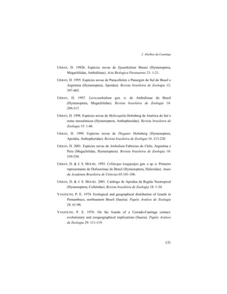 2. Abelhas da Caatinga
131
URBAN, D. 1992b. Espécies novas de Epanthidium Moure (Hymenoptera,
Megachilidae, Anthidiinae). Acta Biologica Paranaense 21: 1-21.
URBAN, D. 1995. Espécies novas de Paracolletini e Panurgini do Sul do Brasil e
Argentina (Hymenoptera, Apoidea). Revista brasileira de Zoologia 12:
397-405.
URBAN, D. 1997. Larocanthidium gen. n. de Anthidiinae do Brasil
(Hymenoptera, Megachilidae). Revista brasileira de Zoologia 14:
299-317.
URBAN, D. 1998. Espécies novas de Melissoptila Holmberg da América do Sul e
notas taxonômicas (Hymenoptera, Anthophoridae). Revista brasileira de
Zoologia 15: 1-46.
URBAN, D. 1999. Espécies novas de Thygater Holmberg (Hymenoptera,
Apoidea, Anthophoridae). Revista brasileira de Zoologia 16: 213-220.
URBAN, D. 2001. Espécies novas de Anthidium Fabricius do Chile, Argentina e
Peru (Megachilidae, Hymenoptera). Revista brasileira de Zoologia 18:
539-550.
URBAN, D. & J. S. MOURE. 1993. Ceblurgus longipalpis gen. e sp. n. Primeiro
representante de Dufoureinae do Brasil (Hymenoptera, Halictidae). Anais
da Academia Brasileira de Ciências 65:101-106.
URBAN, D. & J. S. MOURE. 2001. Catálogo de Apoidea da Região Neotropical
(Hymenoptera, Colletidae). Revista brasileira de Zoologia 18: 1-34.
VANZOLINI, P. E. 1974. Ecological and geographical distribution of lizards in
Pernambuco, northeastern Brazil (Sauria). Papéis Avulsos de Zoologia
28: 61-90.
VANZOLINI, P. E. 1976. On the lizards of a Cerrado-Caatinga contact:
evolutionary and zoogeographical implications (Sauria). Papéis Avulsos
de Zoologia 29: 111-119.
 