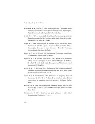 F. C. V. Zanella & C. F. Martins
132
VERGARA-B., C. & PINTO-M., O. 1981. Primer registro para Colombia de abejas
sin aguijon encontradas a mas de dos mil metros de altura (Hymenoptera,
Apidae). Lozania, Acta Zoologica Colombiana 35: 1-3.
VIANA, B F. 1999a. A comunidade de abelhas (Hymenoptera:Apoidea) das
Dunas Interiores do Rio São Francisco, Bahia, Brasil. Anais da Sociedade
Entomológica do Brasil 28: 635-645.
VIANA, B F. 1999b. Biodiversidade da apifauna e flora apícola das dunas
litorâneas da APA das Lagoas e Dunas de Abaeté, Salvador, Bahia –
Composição, fenologia e suas interações. Tese de Doutorado,
Universidade de São Paulo, São Paulo.
VIEIRA, M. F. & N. A. S. LIMA, 1997. Pollination of Echinodorus grandoflorus
(Alismataceae). Aquatic botany 58: 89-98.
VINSON, S. B., G. W. FRANKIE & J BARTHELL. 1983. Threats to the diversity of
solitary bees in a neotropical dry forest in Central America. Pp. 53-81 in:
J. LaSalle & I. D. Gauld (ed.) Hymenoptera and Biodiversity. CAB
International, Wallingford.
VOGEL, S. & I. C. MACHADO. 1991. Pollination of four sympatric species of
Angelonia (Scrophulariaceae) by oil-collecting bees in NE Brazil. Plant
Systematics and Evolution 178: 153-78.
VOGEL, S. & C. WESTERKAMP, 1991. Pollination: an integrating factor of
biocenoses. Pp 159-170 in: A. Seitz & V. Loeschcke (eds.) Species
conservation: a population-biological approach. Birkhauser Verlag,
Basel.
WESTERKAMP, C. 1998. Bee flowers with adaptations against bees: the keel
blossoms. Pp. 92-100 in: Anais do III Encontro sobre Abelhas, Ribeirão
Preto, Brasil.
WESTERKAMP, C. 1991. Honeybees are poor pollinators - why? Plant
Systematics and Evolution 177: 71-75.
 