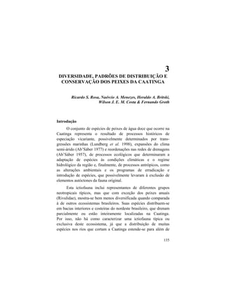 3. Peixes da Caatinga
135
3
DIVERSIDADE, PADRÕES DE DISTRIBUIÇÃO E
CONSERVAÇÃO DOS PEIXES DA CAATINGA
Ricardo S. Rosa, Naércio A. Menezes, Heraldo A. Britski,
Wilson J. E. M. Costa & Fernando Groth
Introdução
O conjunto de espécies de peixes de água doce que ocorre na
Caatinga representa o resultado de processos históricos de
especiação vicariante, possivelmente determinados por trans-
gressões marinhas (Lundberg et al. 1998), expansões do clima
semi-árido (Ab’Sáber 1977) e reordenações nas redes de drenagens
(Ab’Sáber 1957), de processos ecológicos que determinaram a
adaptação de espécies às condições climáticas e o regime
hidrológico da região e, finalmente, de processos antrópicos, como
as alterações ambientais e os programas de erradicação e
introdução de espécies, que possivelmente levaram à exclusão de
elementos autóctones da fauna original.
Esta ictiofauna inclui representantes de diferentes grupos
neotropicais típicos, mas que com exceção dos peixes anuais
(Rivulidae), mostra-se bem menos diversificada quando comparada
à de outros ecossistemas brasileiros. Suas espécies distribuem-se
em bacias interiores e costeiras do nordeste brasileiro, que drenam
parcialmente ou estão inteiramente localizadas na Caatinga.
Por isso, não há como caracterizar uma ictiofauna típica ou
exclusiva deste ecossistema, já que a distribuição de muitas
espécies nos rios que cortam a Caatinga estende-se para além de
 