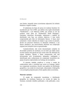 R.S. Rosa et al.
136
seus limites, atingindo outros ecossistemas adjacentes do nordeste
brasileiro e regiões vizinhas.
O endemismo da fauna de peixes do nordeste brasileiro foi
reconhecido por Vari (1988), que definiu uma região denominada
“Northeastern”, e por Menezes (1996), que incluiu os rios do
nordeste como parte de “Northeastern Small Drainages”.
Entretanto, determinar diversidade, endemismo e padrões de
distribuição com base em critérios objetivos, é uma tarefa
comprometida pela falta de informações básicas. A fauna atual
certamente é muito reduzida em relação à que existia no passado,
devido aos processos históricos, às alterações climáticas, e aos
fatores antrópicos, que possivelmente alteraram sua composição
original com extinções locais ou generalizadas.
Lamentavelmente, não existe documentação completa da
diversidade pretérita da ictiofauna, de tal modo que dados atuais
revelam apenas uma parcela do que existia antes das alterações de
origem antrópica. Mesmo a fauna remanescente está mal
documentada, pois levantamentos adequados, catalogação e
identificação para conhecimento da composição taxonômica dos
grupos de peixes representados na Caatinga são incompletos.
O presente trabalho propõe-se a revisar o estado do
conhecimento sobre a ictiofauna que ocorre na Caatinga, indicar
sua composição taxonômica, discutir seus padrões de distribuição
geográfica e seu estado de conservação, relacionados à hidrografia
e às ecorregiões propostas para a biota aquática deste ecossistema.
Material e métodos
O estudo da composição taxonômica e distribuição
geográfica da ictiofauna baseou-se na revisão de dados da
literatura, incluindo trabalhos publicados e não publicados, como
 