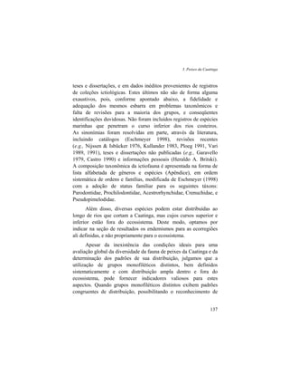 3. Peixes da Caatinga
137
teses e dissertações, e em dados inéditos provenientes de registros
de coleções ictiológicas. Estes últimos não são de forma alguma
exaustivos, pois, conforme apontado abaixo, a fidelidade e
adequação dos mesmos esbarra em problemas taxonômicos e
falta de revisões para a maioria dos grupos, e conseqüentes
identificações duvidosas. Não foram incluídos registros de espécies
marinhas que penetram o curso inferior dos rios costeiros.
As sinonímias foram resolvidas em parte, através da literatura,
incluindo catálogos (Eschmeyer 1998), revisões recentes
(e.g., Nijssen & Isbücker 1976, Kullander 1983, Ploeg 1991, Vari
1989, 1991), teses e dissertações não publicadas (e.g., Garavello
1979, Castro 1990) e informações pessoais (Heraldo A. Britski).
A composição taxonômica da ictiofauna é apresentada na forma de
lista alfabetada de gêneros e espécies (Apêndice), em ordem
sistemática de ordens e famílias, modificada de Eschmeyer (1998)
com a adoção de status familiar para os seguintes táxons:
Parodontidae, Prochilodontidae, Acestrorhynchidae, Crenuchidae, e
Pseudopimelodidae.
Além disso, diversas espécies podem estar distribuídas ao
longo de rios que cortam a Caatinga, mas cujos cursos superior e
inferior estão fora do ecossistema. Deste modo, optamos por
indicar na seção de resultados os endemismos para as ecorregiões
ali definidas, e não propriamente para o ecossistema.
Apesar da inexistência das condições ideais para uma
avaliação global da diversidade da fauna de peixes da Caatinga e da
determinação dos padrões de sua distribuição, julgamos que a
utilização de grupos monofiléticos distintos, bem definidos
sistematicamente e com distribuição ampla dentro e fora do
ecossistema, pode fornecer indicadores valiosos para estes
aspectos. Quando grupos monofiléticos distintos exibem padrões
congruentes de distribuição, possibilitando o reconhecimento de
 