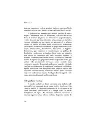 R.S. Rosa et al.
138
áreas de endemismo, pode-se produzir hipóteses mais confiáveis
para explicar como esses padrões se desenvolveram historicamente.
O procedimento adotado para delinear padrões de distri-
buição e reconhecer áreas de endemismo, consistiu em utilizar
dados da literatura de grupos não relacionados filogeneticamente,
revistos do ponto de vista sistemático e taxonômico em trabalhos
recentes, publicados ou não. Assim, por exemplo, só os gêneros
revistos da família Cichlidae foram considerados. Procurou-se
verificar se a distribuição das espécies de grupos monofiléticos das
ordens Characiformes, Siluriformes, Perciformes e Cyprino-
dontiformes, que permitiam o reconhecimento de padrões de
distribuição e endemismo na Caatinga. Deste modo, são indicados
dois valores de endemismo para cada ecorregião aquática: o
primeiro, denominado endemismo estrito, foi calculado com base
no total de espécies dos grupos monofiléticos apontados acima, que
tenham sido recentemente revisados, sendo portanto mais
confiável; o segundo, denominado endemismo geral, foi calculado
com base no número total de espécies do ecossistema excluindo-se
aquelas introduzidas. Por abranger diversos grupos e espécies não
resolvidos taxonomicamente, este último índice é menos confiável
e deve ser usado apenas em uma abordagem descritiva geral, e não
para a determinação de padrões biogeográficos.
Hidrografia da Caatinga
A região nordeste do Brasil apresenta uma modesta rede
hidrográfica se comparada às de outras regiões brasileiras. Esta
condição natural é a principal conseqüência da abrangência do
clima semi-árido, característico da Caatinga, sobre as bacias
hidrográficas da região. As condições climáticas, associadas à
natureza impermeável do subsolo cristalino da porção oriental do
 