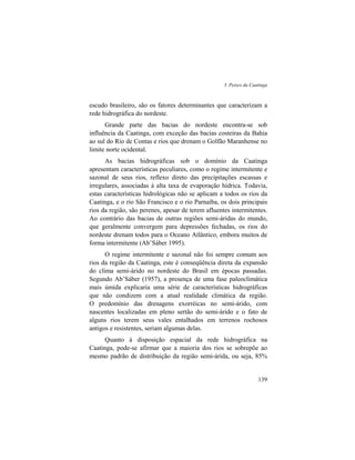 3. Peixes da Caatinga
139
escudo brasileiro, são os fatores determinantes que caracterizam a
rede hidrográfica do nordeste.
Grande parte das bacias do nordeste encontra-se sob
influência da Caatinga, com exceção das bacias costeiras da Bahia
ao sul do Rio de Contas e rios que drenam o Golfão Maranhense no
limite norte ocidental.
As bacias hidrográficas sob o domínio da Caatinga
apresentam características peculiares, como o regime intermitente e
sazonal de seus rios, reflexo direto das precipitações escassas e
irregulares, associadas à alta taxa de evaporação hídrica. Todavia,
estas características hidrológicas não se aplicam a todos os rios da
Caatinga, e o rio São Francisco e o rio Parnaíba, os dois principais
rios da região, são perenes, apesar de terem afluentes intermitentes.
Ao contrário das bacias de outras regiões semi-áridas do mundo,
que geralmente convergem para depressões fechadas, os rios do
nordeste drenam todos para o Oceano Atlântico, embora muitos de
forma intermitente (Ab’Sáber 1995).
O regime intermitente e sazonal não foi sempre comum aos
rios da região da Caatinga, este é conseqüência direta da expansão
do clima semi-árido no nordeste do Brasil em épocas passadas.
Segundo Ab’Sáber (1957), a presença de uma fase paleoclimática
mais úmida explicaria uma série de características hidrográficas
que não condizem com a atual realidade climática da região.
O predomínio das drenagens exorréicas no semi-árido, com
nascentes localizadas em pleno sertão do semi-árido e o fato de
alguns rios terem seus vales entalhados em terrenos rochosos
antigos e resistentes, seriam algumas delas.
Quanto à disposição espacial da rede hidrográfica na
Caatinga, pode-se afirmar que a maioria dos rios se sobrepõe ao
mesmo padrão de distribuição da região semi-árida, ou seja, 85%
 