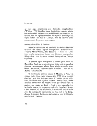R.S. Rosa et al.
140
de suas áreas estendem-se por depressões interplanálticas
(Ab’Sáber 1999). Com base nesta distribuição, podemos afirmar
que as chapadas e planaltos, onde as incidências pluviométricas são
maiores, têm um papel fundamental na origem e manutenção do
regime hídrico dos rios da Caatinga, além de servirem como
grandes centros dispersores das drenagens.
Regiões hidrográficas da Caatinga
As bacias hidrográficas sob o domínio da Caatinga podem ser
divididas em quatro regiões hidrográficas: Maranhão-Piauí,
Nordeste Médio-Oriental, São Francisco e bacias do Leste.
Estas regiões representam bacias com diferentes características
hidrográficas e com diferentes graus de abrangência da Caatinga
(Figura 1).
A primeira região hidrográfica é formada pelas bacias do
Maranhão e Piauí, que se encontram no limite norte-ocidental da
Caatinga, e compreendem a bacia do rio Munim, drenando para o
Golfão Maranhense, pequenas bacias costeiras a leste do rio
Munim, e o rio Parnaíba.
O rio Parnaíba, entre os estados do Maranhão e Piauí, é o
segundo maior rio da região nordeste, com 1.700 km de extensão
(Andrade 1967). Este rio corta a região da Caatinga em seu médio
curso, no trecho entre a junção dos rios Canindé e Poti, ambos
afluentes intermitentes da margem direita que drenam áreas de
caatinga nos estados do Piauí e Ceará e têm suas cabeceiras
localizadas na serra de Ibiapaba, serra Grande, chapada do Araripe
e serra do Piauí. No seu baixo curso, o rio Parnaíba volta a drenar
áreas de caatinga até praticamente sua foz, onde o rio Longá,
afluente da margem direita, com cabeceiras na serra de Ibiapaba,
também corta a Caatinga.
 