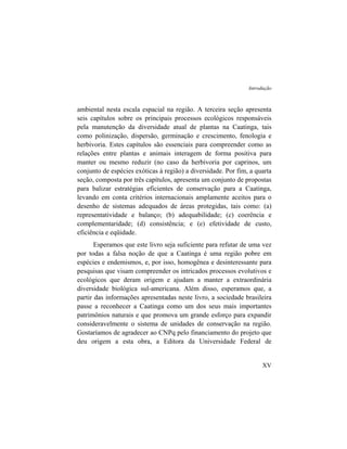 Introdução
ambiental nesta escala espacial na região. A terceira seção apresenta
seis capítulos sobre os principais processos ecológicos responsáveis
pela manutenção da diversidade atual de plantas na Caatinga, tais
como polinização, dispersão, germinação e crescimento, fenologia e
herbivoria. Estes capítulos são essenciais para compreender como as
relações entre plantas e animais interagem de forma positiva para
manter ou mesmo reduzir (no caso da herbivoria por caprinos, um
conjunto de espécies exóticas à região) a diversidade. Por fim, a quarta
seção, composta por três capítulos, apresenta um conjunto de propostas
para balizar estratégias eficientes de conservação para a Caatinga,
levando em conta critérios internacionais amplamente aceitos para o
desenho de sistemas adequados de áreas protegidas, tais como: (a)
representatividade e balanço; (b) adequabilidade; (c) coerência e
complementaridade; (d) consistência; e (e) efetividade de custo,
eficiência e eqüidade.
Esperamos que este livro seja suficiente para refutar de uma vez
por todas a falsa noção de que a Caatinga é uma região pobre em
espécies e endemismos, e, por isso, homogênea e desinteressante para
pesquisas que visam compreender os intricados processos evolutivos e
ecológicos que deram origem e ajudam a manter a extraordinária
diversidade biológica sul-americana. Além disso, esperamos que, a
partir das informações apresentadas neste livro, a sociedade brasileira
passe a reconhecer a Caatinga como um dos seus mais importantes
patrimônios naturais e que promova um grande esforço para expandir
consideravelmente o sistema de unidades de conservação na região.
Gostaríamos de agradecer ao CNPq pelo financiamento do projeto que
deu origem a esta obra, a Editora da Universidade Federal de
XV
 