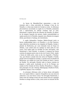 R.S. Rosa et al.
142
As bacias do Maranhão-Piauí representam a zona de
transição entre o clima semi-árido da Caatinga à leste do rio
Parnaíba e o clima mais úmido do Cerrado ao oeste. As diferenças
pluviométricas encontradas na região do rio Parnaíba, juntamente
com o aparecimento do subsolo cristalino mais ao leste,
determinam o regime fluvial dos afluentes do Parnaíba. Os afluen-
tes da margem esquerda são perenes, dando sustentabilidade ao
regime perene do rio Parnaíba, enquanto seus afluentes da margem
direita, que drenam a Caatinga, são intermitentes.
A região hidrográfica Nordeste Médio-Oriental inclui as
bacias compreendidas entre o rio Parnaíba e o rio São Francisco,
cujas cabeceiras encontram-se nas chapadas de Ibiapaba, Araripe e
planalto da Borborema, por vezes drenando áreas de brejos de
altitude, e que cortam áreas de caatinga na maior parte de seus
cursos. Esta região pode ser dividida em duas sub-regiões, uma
Setentrional e outra Oriental. A primeira é composta por bacias
costeiras de pequeno porte como as dos rios Coreaú, Choró, Apodi,
e bacias de médio porte, como as dos rios Jaguaribe e Piranhas-
Açu, que drenam a porção leste das serras de Ibiapaba e Grande,
porção norte da chapada do Araripe e a porção norte do planalto da
Borborema, nos estados do Ceará, Rio Grande do Norte e interior
da Paraíba. Na sub-região Oriental estão as bacias costeiras de
pequeno e médio porte, localizadas ao sul do rio Potengi, nos
estados do Rio Grande do Norte, Paraíba, Pernambuco e Alagoas.
Seus principais rios são o Potengi, Mamanguape, Paraíba do Norte,
Capibaribe, Ipojuca, Una e Camaçari.
As principais diferenças entre as bacias dessas sub-regiões
são o seu regime hídrico e aspectos fisiográficos nas suas áreas de
cabeceiras e nos seus baixos cursos. Na sub-região Setentrional, o
limite norte da Caatinga avança até uma estreita faixa de vegetação
litorânea ou atinge mesmo a costa, como ocorre no noroeste do Rio
 