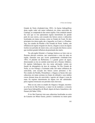 3. Peixes da Caatinga
143
Grande do Norte (Andrade-Lima 1981). As bacias hidrográficas
desta região estão sob maior influência do clima semi-árido da
Caatinga, se comparada às das outras regiões. Esta condição natural
faz com que os rios apresentem regime intermitente em grande
parte de seus cursos, com exceção dos baixos cursos e cabeceiras
localizadas em matas serranas, como no Estado do Ceará. Os dois
principais rios desta região são o Jaguaribe, no Ceará, e o Piranhas-
Açu, nos estados da Paraíba e Rio Grande do Norte. Ambos, sob
influência do regime irregular de chuvas, chegam a secar em alguns
trechos nos períodos de maior estio, com exceção dos baixos cursos
que recebem grande influência da penetração das marés.
Na sub-região Oriental, a Caatinga limita-se ao leste com as
florestas pluviais costeiras, que caracterizam a zona da mata na
região, transição essa que ocorre gradualmente (Andrade-Lima
1981). O planalto da Borborema é o grande gestor de águas,
direcionando os rios no sentido oeste-leste até o Oceano Atlântico.
Os regimes hidrológicos dos rios nesta sub-região variam em
função da abrangência da área de caatinga. No Rio Grande do
Norte, os rios Potengi e Curimataú estão sob maior influência do
semi-árido, com exceção dos baixos cursos próximos a foz.
Nos estados da Paraíba, Pernambuco e Alagoas as bacias têm suas
cabeceiras em matas serranas (os brejos de altitude) e seus médios
cursos drenam áreas de semi-árido e agreste até chegar à zona da
mata. Os regimes intermitentes de alguns rios são substituídos
pelos regimes torrenciais nos períodos mais chuvosos.
Mais ao sul, entre os estados de Alagoas e Sergipe, encontra-
se a foz do rio São Francisco, o maior rio do nordeste e a terceira
maior bacia hidrográfica do Brasil, depois da bacia Amazônica e do
Paraná (Ab’Sáber 1956).
O rio São Francisco tem suas cabeceiras localizadas na serra
da Canastra em Minas Gerais, porém é nordestino na maior parte
 