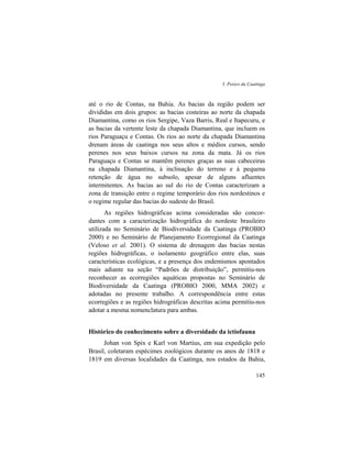 3. Peixes da Caatinga
145
até o rio de Contas, na Bahia. As bacias da região podem ser
divididas em dois grupos: as bacias costeiras ao norte da chapada
Diamantina, como os rios Sergipe, Vaza Barris, Real e Itapecuru, e
as bacias da vertente leste da chapada Diamantina, que incluem os
rios Paraguaçu e Contas. Os rios ao norte da chapada Diamantina
drenam áreas de caatinga nos seus altos e médios cursos, sendo
perenes nos seus baixos cursos na zona da mata. Já os rios
Paraguaçu e Contas se mantêm perenes graças as suas cabeceiras
na chapada Diamantina, à inclinação do terreno e à pequena
retenção de água no subsolo, apesar de alguns afluentes
intermitentes. As bacias ao sul do rio de Contas caracterizam a
zona de transição entre o regime temporário dos rios nordestinos e
o regime regular das bacias do sudeste do Brasil.
As regiões hidrográficas acima consideradas são concor-
dantes com a caracterização hidrográfica do nordeste brasileiro
utilizada no Seminário de Biodiversidade da Caatinga (PROBIO
2000) e no Seminário de Planejamento Ecorregional da Caatinga
(Veloso et al. 2001). O sistema de drenagem das bacias nestas
regiões hidrográficas, o isolamento geográfico entre elas, suas
características ecológicas, e a presença dos endemismos apontados
mais adiante na seção “Padrões de distribuição”, permitiu-nos
reconhecer as ecorregiões aquáticas propostas no Seminário de
Biodiversidade da Caatinga (PROBIO 2000, MMA 2002) e
adotadas no presente trabalho. A correspondência entre estas
ecorregiões e as regiões hidrográficas descritas acima permitiu-nos
adotar a mesma nomenclatura para ambas.
Histórico do conhecimento sobre a diversidade da ictiofauna
Johan von Spix e Karl von Martius, em sua expedição pelo
Brasil, coletaram espécimes zoológicos durante os anos de 1818 e
1819 em diversas localidades da Caatinga, nos estados da Bahia,
 