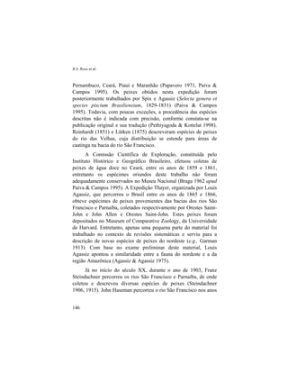 R.S. Rosa et al.
146
Pernambuco, Ceará, Piauí e Maranhão (Papavero 1971, Paiva &
Campos 1995). Os peixes obtidos nesta expedição foram
posteriormente trabalhados por Spix e Agassiz (Selecta genera et
species piscium Brasiliensium, 1829-1831) (Paiva & Campos
1995). Todavia, com poucas exceções, a procedência das espécies
descritas não é indicada com precisão, conforme constata-se na
publicação original e sua tradução (Pethiyagoda & Kottelat 1998).
Reinhardt (1851) e Lütken (1875) descreveram espécies de peixes
do rio das Velhas, cuja distribuição se estende para áreas de
caatinga na bacia do rio São Francisco.
A Comissão Científica de Exploração, constituída pelo
Instituto Histórico e Geográfico Brasileiro, efetuou coletas de
peixes de água doce no Ceará, entre os anos de 1859 e 1861,
entretanto os espécimes oriundos deste trabalho não foram
adequadamente conservados no Museu Nacional (Braga 1962 apud
Paiva & Campos 1995). A Expedição Thayer, organizada por Louis
Agassiz, que percorreu o Brasil entre os anos de 1865 e 1866,
obteve espécimes de peixes provenientes das bacias dos rios São
Francisco e Parnaíba, coletados respectivamente por Orestes Saint-
John e John Allen e Orestes Saint-John. Estes peixes foram
depositados no Museum of Comparative Zoology, da Universidade
de Harvard. Entretanto, apenas uma pequena parte do material foi
trabalhado no contexto de revisões sistemáticas e serviu para a
descrição de novas espécies de peixes do nordeste (e.g., Garman
1913). Com base no exame preliminar deste material, Louis
Agassiz apontou a similaridade entre a fauna do nordeste e a da
região Amazônica (Agassiz & Agassiz 1975).
Já no início do século XX, durante o ano de 1903, Franz
Steindachner percorreu os rios São Francisco e Parnaíba, de onde
coletou e descreveu diversas espécies de peixes (Steindachner
1906, 1915). John Haseman percorreu o rio São Francisco nos anos
 