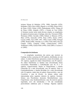 R.S. Rosa et al.
148
incluem Nijssen & Isbrücker (1976, 1980), Garavello (1976),
Kullander (1983), Reis (1989), Higuchi et al.(1990), Ploeg (1991),
de Pinna (1992), Weber (1992), Berkenkamp (1993), Trajano &
de Pinna (1996), Schaefer (1997), e Ferraris & Vari (1999).
A literatura recente inclui ainda diversas citações ou compilações
de espécies de peixes para a Caatinga, entre elas, Travassos (1960),
Weitzman (1964), Carvalho (1969), Roberts in Menezes (1973),
Mees (1974), Garavello (1979), Rosa (1985), Soares (1987),
Lucena (1988), Vari (1989, 1991, 1992), Castro (1990), Portugal
(1990), Walsh (1990), Almeida et al. (1993), Fink (1993), Paiva &
Campos (1995), Langeani (1996), Campos-da-Paz (1997),
Armbruster (1998), Gomes-Filho (1999), Lima (2001) e Lucena et
al. (2002).
Composição da ictiofauna
A compilação taxonômica dos peixes que ocorrem na
Caatinga revelou a presença de 240 espécies, distribuídas em sete
ordens. A ordem Siluriformes apresentou a maior diversidade, com
101 espécies, seguida da ordem Characiformes com 89 espécies.
Na ordem Siluriformes as famílias mais diversificadas foram
Loricariidae, Pimelodidae e Callichthyidae com 34, 27 e 15
espécies, respectivamente. Dentre os Characiformes, a família
Characidae foi a mais diversificada, com 50 espécies. Entre os
Cyprinodontiformes, a família Rivulidae foi a mais diversificada
com 24 espécies, sendo doze do gênero Simpsonichthys, onze de
Cynolebias e uma de Rivulus. As demais ordens estão
representadas pelos seguintes números de espécies: Gymnoti-
formes- seis; Perciformes- dezessete; Myliobatiformes- uma;
Clupeiformes- uma; Symbranchiformes- uma. Do total de espécies
registradas, nove são introduzidas e 136 são consideradas
possivelmente endêmicas para a Caatinga. Algumas espécies
 