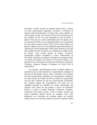 3. Peixes da Caatinga
151
inventários. Coletas recentes em algumas dessas áreas, e mesmo
em áreas anteriormente exploradas, revelaram a existência de
espécies ainda desconhecidas. O mesmo fato ocorre também em
outras regiões do país e da América do Sul. No rio Paraíba do Sul,
por exemplo, um dos rios mais explorados do leste do Brasil, o
gênero Trichomycterus, antes representado por oito espécies, teve
um acréscimo de 50% em sua representatividade com a descoberta
de mais quatro espécies (Costa 1992). Nesta mesma família, um
gênero e espécies novas de uma subfamília representada apenas na
Amazônia (Costa & Bockermann 1994) foram descritos do rio São
João, também no leste do Brasil, nas vizinhanças da cidade do Rio
de Janeiro. Uma revisão recente do gênero Creagrutus
(Characidae) também exemplifica o baixo conhecimento da
diversidade específica de gêneros neotropicais de pequeno porte:
seu número de espécies foi elevado de 19 para 64 espécies, com
registro de novas formas para as bacias do rios Orinoco, Amazonas,
Tocantins- Araguaia, Paraguai e drenagens do Caribe (Vari &
Harold 2001).
Na Caatinga, especificamente, peixes rivulídeos podem ser
apontados como os mais ilustrativos e surpreendentes exemplos de
escassez de informações básicas sobre a ictiofauna. Os rivulídeos
têm sido historicamente ignorados em levantamentos ictiológicos
em toda extensão da América do Sul, em função do especializado
ciclo de vida e ambiente em que são exclusivamente encontrados.
Isto acontece porque tais levantamentos são quase em sua
totalidade baseados em trabalhos de campo concentrados nas
estações secas, época do ano quando o acesso aos ambientes
fluviais e a pesca se tornam facilitados. Entretanto, rivulídeos,
conhecidos como peixes anuais, vivem em lagoas sazonais que
secam totalmente durante épocas de estiagem, local onde
depositam ovos resistentes que eclodem apenas nas estações
úmidas. Para se ter uma idéia, apenas no início da segunda metade
 