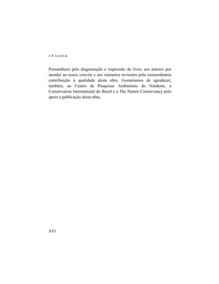 I. R. Leal et al.
Pernambuco pela diagramação e impressão do livro, aos autores por
atender ao nosso convite e aos inúmeros revisores pela extraordinária
contribuição à qualidade desta obra. Gostaríamos de agradecer,
também, ao Centro de Pesquisas Ambientais do Nordeste, a
Conservation International do Brasil e a The Nature Conservancy pelo
apoio a publicação desta obra.
XVI
 