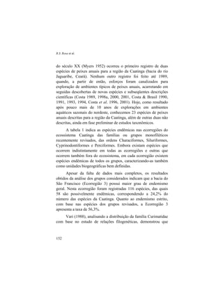 R.S. Rosa et al.
152
do século XX (Myers 1952) ocorreu o primeiro registro de duas
espécies de peixes anuais para a região da Caatinga (bacia do rio
Jaguaribe, Ceará). Nenhum outro registro foi feito até 1989,
quando, a partir de então, esforços foram canalizados para
exploração de ambientes típicos de peixes anuais, acarretando em
seguidas descobertas de novas espécies e subseqüentes descrições
científicas (Costa 1989, 1998a, 2000, 2001, Costa & Brasil 1990,
1991, 1993, 1994, Costa et al. 1996, 2001). Hoje, como resultado
após pouco mais de 10 anos de explorações em ambientes
aquáticos sazonais do nordeste, conhecemos 23 espécies de peixes
anuais descritas para a região da Caatinga, além de outras duas não
descritas, ainda em fase preliminar de estudos taxonômicos.
A tabela 1 indica as espécies endêmicas nas ecorregiões do
ecossistema Caatinga das famílias ou grupos monofiléticos
recentemente revisados, das ordens Characiformes, Siluriformes,
Cyprinodontiformes e Perciformes. Embora existam espécies que
ocorrem indistintamente em todas as ecorregiões e outras que
ocorrem também fora do ecossistema, em cada ecorregião existem
espécies endêmicas de todos os grupos, caracterizando-as também
como unidades biogeográficas bem definidas.
Apesar da falta de dados mais completos, os resultados
obtidos da análise dos grupos considerados indicam que a bacia do
São Francisco (Ecorregião 3) possui maior grau de endemismo
geral. Nesta ecorregião foram registradas 116 espécies, das quais
58 são possivelmente endêmicas, correspondendo a 24,2% do
número das espécies da Caatinga. Quanto ao endemismo estrito,
com base nas espécies dos grupos revisados, a Ecorregião 3
apresenta a taxa de 56,3%.
Vari (1988), analisando a distribuição da família Curimatidae
com base no estudo de relações filogenéticas, demonstrou que
 
