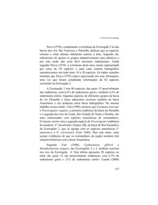 3. Peixes da Caatinga
157
Paiva (1978), comparando a ictiofauna da Ecorregião 2 às das
bacias dos rios São Francisco e Parnaíba, deduziu que as espécies
comuns a estas últimas habitaram outrora a área. Segundo ele,
subsistiram ali apenas os grupos adaptativamente mais plásticos e
por esta razão não seria fácil encontrar endemismos. Ainda
segundo Paiva (1978), a ictiofauna desta área estaria representada
por cerca de 50 espécies e para cada sistema hidrográfico
encontraríamos um total entre 10 a 20 espécies. Os dados reunidos
mostram que Paiva (1978) estava equivocado em suas afirmações,
uma vez que foram compiladas informações de 82 espécies
ocorrendo na Ecorregião 2.
A Ecorregião 1 tem 86 espécies, das quais 15 possivelmente
são endêmicas, com 6,3% de endemismo geral e também 6,3% de
endemismo estrito. Algumas espécies de diferentes grupos da bacia
do rio Parnaíba e áreas adjacentes ocorrem também na bacia
Amazônica e em nenhuma outra bacia hidrográfica. No mesmo
trabalho acima citado, Vari (1988) mostrou que Curimata macrops
e Psectrogaster saguiru, a primeira endêmica da bacia do Parnaíba
e a segunda dos rios do Ceará, Rio Grande do Norte e Paraíba, são
mais relacionadas com espécies amazônicas de curimatídeos.
O mesmo ocorre com a segunda espécie de Psectrogaster endêmica
do nordeste, P. rhomboides (Figura 2B), da bacia do Rio Parnaíba e
da Ecorregião 2, que se agrupa com as espécies amazônicas P.
amazonica e P. curviventris (Vari 1989). Para este autor, estas
seriam evidências de que os curimatídeos da região nordeste têm
relações históricas com a bacia Amazônica.
Segundo Vari (1988), Cyphocharax gilberti e
Steindachnerina elegans, das Ecorregiões 2 e 3, também ocorrem
nos rios da Ecorregião 4. Esta última apresenta 28 espécies no
total, das quais 16 são possivelmente endêmicas, com 6,7% de
endemismo geral e 11% de endemismo estrito. Casatti (2000)
 