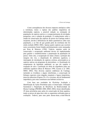 3. Peixes da Caatinga
159
Como conseqüências dos diversos impactos antrópicos sobre
a ictiofauna, temos a ruptura dos padrões migratórios de
determinadas espécies, a possível redução ou extirpação de
populações de espécies nativas e o comprometimento de atividades
pesqueiras, com a redução da produção. O conhecimento sobre o
estado de conservação das espécies de peixes da Caatinga ainda é
incipiente, devido à deficiências de dados quantitativos sobre suas
populações, e ao fato de que grande parte da ictiofauna não foi
ainda avaliada (MMA 2002). Apenas quatro espécies que ocorrem
neste ecossistema foram listadas preliminarmente como ameaçadas
por Rosa & Menezes (1996). Todavia, urgentes ações de
conservação e recuperação ambiental devem ser implementadas
para garantir o restabelecimento e perpetuação de populações de
peixes. Entre elas, a recuperação de matas ciliares e proteção das
margens dos rios, a despoluição de ambientes aquáticos, a
interrupção de introduções de espécies exóticas, priorizando-se as
espécies nativas em programas de piscicultura, e a fiscalização do
cumprimento da legislação ambiental, no que diz respeito à
ocupação do solo e construção de obras de engenharia junto aos
ambientes aquáticos (Rosa & Menezes 1996, Lucena et al. 2002,
MMA 2002). Para diversas espécies endêmicas da Caatinga,
incluindo os rivulídeos e alguns siluriformes, a conservação de
biótopos especiais como alagados marginais e lagoas temporárias,
áreas de cabeceiras (Figuras 3E e F) e cavernas, são de fundamental
importância, pois estes constituem seus habitats exclusivos.
Com base nos resultados do Workshop Avaliação e
Identificação de Ações Prioritárias para a Conservação, Utilização
Sustentável e Repartição de Benefícios da Biodiversidade do
Bioma Caatinga (PROBIO 2000, MMA 2002), foram identificadas
29 áreas prioritárias para ações de conservação da biota aquática,
tendo os peixes de água doce sido os organismos utilizados para as
avaliações. Todavia, para uma parte dessas áreas, a total falta de
 