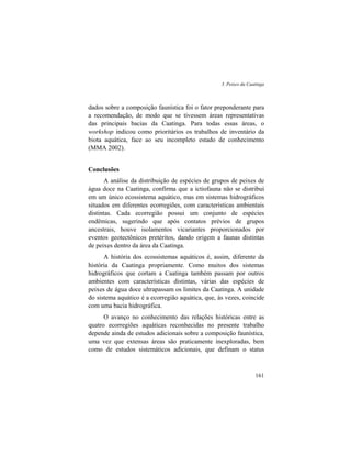 3. Peixes da Caatinga
161
dados sobre a composição faunística foi o fator preponderante para
a recomendação, de modo que se tivessem áreas representativas
das principais bacias da Caatinga. Para todas essas áreas, o
workshop indicou como prioritários os trabalhos de inventário da
biota aquática, face ao seu incompleto estado de conhecimento
(MMA 2002).
Conclusões
A análise da distribuição de espécies de grupos de peixes de
água doce na Caatinga, confirma que a ictiofauna não se distribui
em um único ecossistema aquático, mas em sistemas hidrográficos
situados em diferentes ecorregiões, com características ambientais
distintas. Cada ecorregião possui um conjunto de espécies
endêmicas, sugerindo que após contatos prévios de grupos
ancestrais, houve isolamentos vicariantes proporcionados por
eventos geotectônicos pretéritos, dando origem a faunas distintas
de peixes dentro da área da Caatinga.
A história dos ecossistemas aquáticos é, assim, diferente da
história da Caatinga propriamente. Como muitos dos sistemas
hidrográficos que cortam a Caatinga também passam por outros
ambientes com características distintas, várias das espécies de
peixes de água doce ultrapassam os limites da Caatinga. A unidade
do sistema aquático é a ecorregião aquática, que, às vezes, coincide
com uma bacia hidrográfica.
O avanço no conhecimento das relações históricas entre as
quatro ecorregiões aquáticas reconhecidas no presente trabalho
depende ainda de estudos adicionais sobre a composição faunística,
uma vez que extensas áreas são praticamente inexploradas, bem
como de estudos sistemáticos adicionais, que definam o status
 