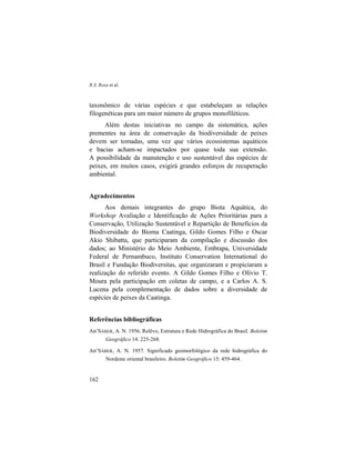 R.S. Rosa et al.
162
taxonômico de várias espécies e que estabeleçam as relações
filogenéticas para um maior número de grupos monofiléticos.
Além destas iniciativas no campo da sistemática, ações
prementes na área de conservação da biodiversidade de peixes
devem ser tomadas, uma vez que vários ecossistemas aquáticos
e bacias acham-se impactados por quase toda sua extensão.
A possibilidade da manutenção e uso sustentável das espécies de
peixes, em muitos casos, exigirá grandes esforços de recuperação
ambiental.
Agradecimentos
Aos demais integrantes do grupo Biota Aquática, do
Workshop Avaliação e Identificação de Ações Prioritárias para a
Conservação, Utilização Sustentável e Repartição de Benefícios da
Biodiversidade do Bioma Caatinga, Gildo Gomes Filho e Oscar
Akio Shibatta, que participaram da compilação e discussão dos
dados; ao Ministério do Meio Ambiente, Embrapa, Universidade
Federal de Pernambuco, Instituto Conservation International do
Brasil e Fundação Biodiversitas, que organizaram e propiciaram a
realização do referido evento. A Gildo Gomes Filho e Olívio T.
Moura pela participação em coletas de campo, e a Carlos A. S.
Lucena pela complementação de dados sobre a diversidade de
espécies de peixes da Caatinga.
Referências bibliográficas
AB’SÁBER, A. N. 1956. Relêvo, Estrutura e Rede Hidrográfica do Brasil. Boletim
Geográfico 14: 225-268.
AB’SÁBER, A. N. 1957. Significado geomorfológico da rede hidrográfica do
Nordeste oriental brasileiro. Boletim Geográfico 15: 459-464.
 