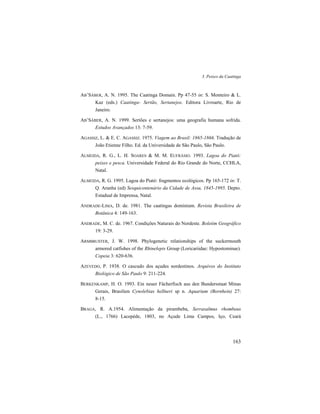 3. Peixes da Caatinga
163
AB’SÁBER, A. N. 1995. The Caatinga Domain. Pp 47-55 in: S. Monteiro & L.
Kaz (eds.) Caatinga- Sertão, Sertanejos. Editora Livroarte, Rio de
Janeiro.
AB’SÁBER, A. N. 1999. Sertões e sertanejos: uma geografia humana sofrida.
Estudos Avançados 13: 7-59.
AGASSIZ, L. & E. C. AGASSIZ. 1975. Viagem ao Brasil: 1865-1866. Tradução de
João Etienne Filho. Ed. da Universidade de São Paulo, São Paulo.
ALMEIDA, R. G., L. H. SOARES & M. M. EUFRÁSIO. 1993. Lagoa do Piató:
peixes e pesca. Universidade Federal do Rio Grande do Norte, CCHLA,
Natal.
ALMEIDA, R. G. 1995. Lagoa do Piató: fragmentos ecológicos. Pp 165-172 in: T.
Q. Aranha (ed) Sesquicentenário da Cidade de Assu, 1845-1995. Depto.
Estadual de Imprensa, Natal.
ANDRADE-LIMA, D. de. 1981. The caatingas dominium. Revista Brasileira de
Botânica 4: 149-163.
ANDRADE, M. C. de. 1967. Condições Naturais do Nordeste. Boletim Geográfico
19: 3-29.
ARMBRUSTER, J. W. 1998. Phylogenetic relationships of the suckermouth
armored catfishes of the Rhinelepis Group (Loricariidae: Hypostominae).
Copeia 3: 620-636.
AZEVEDO, P. 1938. O cascudo dos açudes nordestinos. Arquivos do Instituto
Biológico de São Paulo 9: 211-224.
BERKENKAMP, H. O. 1993. Ein neuer Fächerfisch aus den Bundersstaat Minas
Gerais, Brasilien Cynolebias hellneri sp n. Aquarium (Bornhein) 27:
8-15.
BRAGA, R. A.1954. Alimentação da pirambeba, Serrasalmus rhombeus
(L., 1766) Lacepède, 1803, no Açude Lima Campos, Iço, Ceará
 