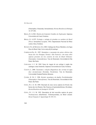 R.S. Rosa et al.
164
(Ostariophisi, Characidae, Serrasalminae). Revista Brasileira de Biologia
14: 477-492.
BRAGA, R. A.1962. História da Comissão Científica de Exploração. Imprensa
Universitária do Ceará, Fortaleza.
BRAGA, R. A.1975. Ecologia e etologia de piranhas no nordeste do Brasil
(Pisces, Serrasalmus Lacépède, 1803). Departamento Nacional de Obras
contra a Seca, Fortaleza.
BUCKUP, P.A. & MENEZES, N.A. 2002. Catálogo dos Peixes Marinhos e de Água
Doce do Brasil. http://www.mnrj.ufrj.br/catalogo/
CAMPOS-DA-PAZ, R., 1997. Sistemática e taxonomia dos peixes elétricos das
bacias dos rios Paraguai, Paraná e São Francisco, com notas sobre
espécies presentes em rios costeiros do leste do Brasil (Teleostei:
Ostariophysi: Gymnotiformes). Tese de Doutorado, Universidade de São
Paulo, São Paulo.
CARVALHO, J. C. M. 1969. Notas de viagem de um zoólogo à região das
caatingas e áreas limítrofes. Imprensa Universitária do Ceará, Fortaleza.
CASATTI, L. 2000. Taxonomia e relações filogenéticas das corvinas de água
doce sul-americanas (Scienidae, Perciformes). Tese de Doutorado,
Universidade Estadual Paulista, Botucatu.
CASTRO, R. M. C. 1990. Revisão taxonômica da família Prochilodontidae
(Ostariophysi: Characiformes). Tese de Doutorado, Universidade de São
Paulo, São Paulo.
COSTA, W. J. E. M. 1989. Descrição de cinco novas espécies de Rivulus das
bacias dos rios Paraná e São Francisco (Cyprinodontiformes, Rivulidae).
Revista Brasileira de Zoologia 6: 523-634.
COSTA, W. J. E. M. 1992. Description de huit nouvelles espéces du genre
Trichomycterus (Siluriformes: Trichomycteridae), du Brésil oriental.
Revue Française d’ Aquariologie 18: 101-111.
 