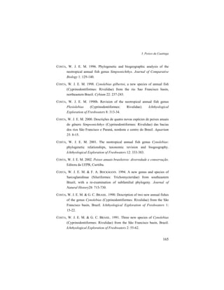 3. Peixes da Caatinga
165
COSTA, W. J. E. M. 1996. Phylogenetic and biogeographic analysis of the
neotropical annual fish genus Simpsonichthys. Journal of Comparative
Biology 1: 129-140.
COSTA, W. J. E. M. 1998. Cynolebias gilbertoi, a new species of annual fish
(Cyprinodontiformes: Rivulidae) from the rio Sao Francisco basin,
northeastern Brazil. Cybium 22: 237-243.
COSTA, W. J. E. M. 1998b. Revision of the neotropical annual fish genus
Plesiolebias (Cyprinodontiformes: Rivulidae). Ichthyological
Exploration of Freshwaters 8: 313-34.
COSTA, W. J. E. M. 2000. Descrições de quatro novas espécies de peixes anuais
do gênero Simpsonichthys (Cyprinodontiformes: Rivulidae) das bacias
dos rios São Francisco e Paraná, nordeste e centro do Brasil. Aquarium
25: 8-15.
COSTA, W. J. E. M. 2001. The neotropical annual fish genus Cynolebias:
phylogenetic relationships, taxonomic revision and biogeography.
Ichthyological Exploration of Freshwaters 12: 333-383.
COSTA, W. J. E. M. 2002. Peixes anuais brasileiros: diversidade e conservação.
Editora da UFPR, Curitiba.
COSTA, W. J. E. M. & F. A. BOCKMANN. 1994. A new genus and species of
Sarcoglanidinae (Siluriformes: Trichomycteridae) from southeastern
Brazil, with a re-examination of subfamilial phylogeny. Journal of
Natural History28: 715-730.
COSTA, W. J. E. M. & G. C. BRASIL. 1990. Description of two new annual fishes
of the genus Cynolebias (Cyprinodontiformes: Rivulidae) from the São
Francisco basin, Brazil. Ichthyological Exploration of Freshwaters 1:
15-22.
COSTA, W. J. E. M. & G. C. BRASIL. 1991. Three new species of Cynolebias
(Cyprinodontiformes: Rivulidae) from the São Francisco basin, Brazil.
Ichthyological Exploration of Freshwaters 2: 55-62.
 