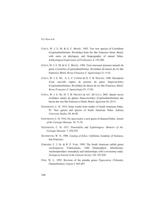 R.S. Rosa et al.
166
COSTA, W. J. E. M. & G. C. BRASIL. 1993. Two new species of Cynolebias
(Cyprinodontiformes: Rivulidae) from the São Francisco basin, Brazil,
with notes on phylogeny and biogeography of annual fishes.
Ichthyological Exploration of Freshwaters 4: 193-200.
COSTA, W. J. E. M. & G. C. BRASIL. 1994. Trois nouveaux poissons annuels du
genre Cynolebias (Cyprinodontiformes: Rivulidae) du bassin du rio São
Francisco, Brésil. Revue Française d’ Aquariologie 21: 5-10.
COSTA, W. J. E. M.; A. L. F. CYRINO & D. T. B. NIELSEN. 1996. Descrption
d’une nouvelle espèce de poisson du genre Simpsonichthys
(Cyprinodontiformes: Rivulidae) du dassin du rio São Francisco, Brèsil.
Revue Française d’ Aquariologie 23: 17-20.
COSTA, W. J. E. M.; D. T. B. NIELSEN & A.C. DE LUCA. 2001. Quatro novos
rivulídeos anuais do gênero Simpsonichthys (Cyprinodontiformes) das
bacias dos rios São Francisco e Pardo, Brasil. Aquarium 26: 24-31.
EIGENMANN, C. H. 1914. Some results from studies of South American fishes.
IV. New genera and species of South American fishes. Indiana
University Studies 20: 44-48.
EIGENMANN, C. H. 1916. On Apareiodon, a new genus of characid fishes. Annals
of the Carnegie Museum. 10: 71-76.
EIGENMANN, C. H. 1917. Pimelodella and Typhlobagrus. Memoirs of the.
Carnegie Museum. 7: 229-258.
ESCHMEYER, W. N. 1998. Catalog of fishes. California Academy of Sciences,
San Francisco.
FERRARIS, C. J. JR. & R. P. VARI. 1999. The South American catfish genus
Auchenipterus Valenciennes, 1840 (Ostariophysi: Siluriformes:
Auchenipteridae): monophyly and relationships, with a revisionary study.
Zoological Journal of the Linnean Society 126: 387-450.
FINK, W. L. 1993. Revision of the piranha genus Pygocentrus (Teleostei,
Characifromes). Copeia 3: 665-687.
 