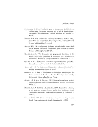 3. Peixes da Caatinga
167
FONTENELLE, O. 1953. Contribuição para o conhecimento da biologia da
curimatá pacu, Prochilodus argenteus Spix in Spix & Agassiz (Pisces,
Curimatidae, Prochilodontinae). Revista Brasileira de Biologia 13:
87-102.
FOWLER, H. W. 1915. Cold-blooded vertebrates from Florida, the West Indies,
Costa Rica, and Eastern Brazil. Proceedings of the Academy of Natural
Sciences of Philadelphia 67: 244-269.
FOWLER, H. W. 1941. A collection of freshwater fishes obtained in Eastern Bazil
by Dr. Rodolph Von Ihering. Proceedings of the Academy of Natural
Sciences of Philadelphia 93: 123-199.
GARAVELLO, J. C. 1976. Systematics and geographical distribution of the
genus Parotocinclus Eigenmann & Eigenmann, 1889 (Ostariophysi,
Loricariidae). Arquivos de Zoologia do Estado de São Paulo 28: 1-37.
GARAVELLO, J. C. 1979. Revisão taxonômica do gênero Leporinus Spix, 1829.
Tese de Doutorado, Universidade de São Paulo, São Paulo.
GARMAN, S. 1913. The Plagiostomia (sharks, skates and rays). Memoirs of the
Museum of Comparative Zoology 36: 1-515.
GOMES-FILHO, G. 1999. Characiformes (Actinopterygii: Ostariophysi) das
bacias costeiras do Estado da Paraíba. Dissertação de Mestrado,
Universidade Federal da Paraíba, João Pessoa.
GURGEL, J. J. S. & A. G. OLIVEIRA. 1987. Efeitos da introdução de peixes e
crustáceos no semi-árido do nordeste brasileiro. Coleção Mossoroense
453: 7-32.
HIGUCHI, H.; H. A. BRITSKI & J. C. GARAVELLO. 1990. Kalyptodoras bahiensis,
a new genus and species of thorny catfish from northeastern Brazil
(Siluriformes: Doradidae). Ichthyological Exploration of Freshwaters 1:
219-225.
IHERING, R. VON. 1907. Diversas especies novas de peixes nemathognathas do
Brazil. Notas preliminares. Revista do Museu Paulista 1: 13-39.
 
