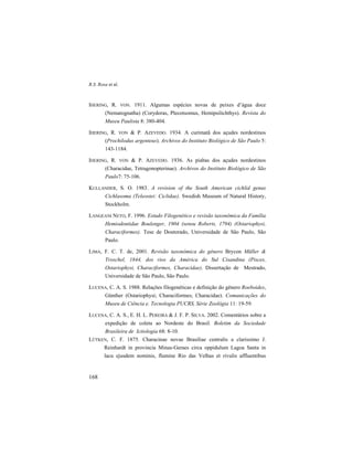 R.S. Rosa et al.
168
IHERING, R. VON. 1911. Algumas espécies novas de peixes d’água doce
(Nematognatha) (Corydoras, Plecotsomus, Hemipsilichthys). Revista do
Museu Paulista 8: 380-404.
IHERING, R. VON & P. AZEVEDO. 1934. A curimatã dos açudes nordestinos
(Prochilodus argenteus). Archivos do Instituto Biológico de São Paulo 5:
143-1184.
IHERING, R. VON & P. AZEVEDO. 1936. As piabas dos açudes nordestinos
(Characidae, Tetragonopterinae). Archivos do Instituto Biológico de São
Paulo7: 75-106.
KULLANDER, S. O. 1983. A revision of the South American cichlid genus
Cichlasoma (Teleostei: Ciclidae). Swedish Museum of Natural History,
Stockholm.
LANGEANI NETO, F. 1996. Estudo Filogenético e revisão taxonômica da Família
Hemiodontidae Boulenger, 1904 (sensu Roberts, 1794) (Ostariophysi,
Characiformes). Tese de Doutorado, Universidade de São Paulo, São
Paulo.
LIMA, F. C. T. de, 2001. Revisão taxonômica do gênero Brycon Müller &
Troschel, 1844, dos rios da América do Sul Cisandina (Pisces,
Ostariophysi, Characiformes, Characidae). Dissertação de Mestrado,
Universidade de São Paulo, São Paulo.
LUCENA, C. A. S. 1988. Relações filogenéticas e definição do gênero Roeboides,
Günther (Ostariophysi; Characiformes; Characidae). Comunicações do
Museu de Ciência e. Tecnologia PUCRS, Série Zoológia 11: 19-59.
LUCENA, C. A. S., E. H. L. PEREIRA & J. F. P. SILVA. 2002. Comentários sobre a
expedição de coleta ao Nordeste do Brasil. Boletim da Sociedade
Brasileira de Ictiologia 68: 8-10.
LÜTKEN, C. F. 1875. Characinae novae Brasiliae centralis a clarissimo J.
Reinhardt in provincia Minas-Geraes circa oppidulum Lagoa Santa in
lacu ejusdem nominis, flumine Rio das Velhas et rivulis affluentibus
 