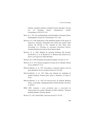 3. Peixes da Caatinga
169
collectae, secundum caracteres essentiales breviter descriptae. Oversigt
over det Kongelige Danske Videnskabernes Selskabs
Forhanldingerl.1874 (3):127-143.
MEES, G. F. 1974. The Auchenipteridae and Pimelodidae of Suriname (Pisces,
Nematognathi). Zoologische Verhandelingen 132: 1-256.
MENEZES, N.A. 1988. Implications of the distribution patterns of the species of
Oligosarcus (Teleostei, Characidae) from central and southern South
America. Pp 295-304 in: P.E. Vanzolini & W.R. Heyer (eds.)
Proceedings of a Workshop on Neotropical Distribution Patterns.
Academia Brasileira de Ciências, Rio de Janeiro, Brasil.
MENEZES, N. A. 1996. Methods for assessing freshwater fish diversity.
Pp 289-295 in: C. E. M. Bicudo & N. A. Menezes (eds.) Biodiversity in
Brazil: a first approach. CNPq, São Paulo.
MENEZES, R. S. 1944. Peixamento dos açudes do nordeste. O Campo 15: 2-4.
MENEZES, R. S. 1973. Recursos pesqueiros da bacia do rio Parnaíba. Boletim
Técnico DNOCS 31: 51-4.
MIRANDA-RIBEIRO, A. DE. 1918. Três gêneros e dezessete espécies novas de
peixes Brasileiros. Revista do Museu Paulista 10: 631-646.
MIRANDA-RIBEIRO, A. DE. 1937. Sobre uma collecção de vertebrados do
nordeste brasileiro. Primeira parte: peixes e batrachios. O Campo 8:
54-56.
MIRANDA-RIBEIRO, P. DE. 1939 Um Paraotocinclus do Nordeste Brasileiro
(Peixes - Larocaridae - Hypoptopomatinae). Boletim Biológico São Paulo
4: 364-365.
MMA 2002. Avaliação e ações prioritárias para a conservação da
biodiversidade da Caatinga. Ministério do Meio Ambiente / Secretaria
de Biodiversidade e Florestas, Brasília.
MYERS, G. S. 1952. Annual fishes. Aquarium Journal 23: 125-141.
 
