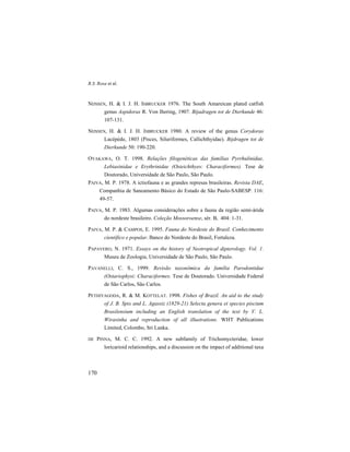 R.S. Rosa et al.
170
NIJSSEN, H. & I. J. H. ISBRUCKER 1976. The South Amareican plated catfish
genus Aspidoras R. Von Ihering, 1907. Bijadragen tot de Dierkunde 46:
107-131.
NIJSSEN, H. & I. J. H. ISBRUCKER 1980. A review of the genus Corydoras
Lacépède, 1803 (Pisces, Siluriformes, Callichthyidae). Bijdragen tot de
Dierkunde 50: 190-220.
OYAKAWA, O. T. 1998. Relações filogenéticas das famílias Pyrrhulinidae,
Lebiasinidae e Erythrinidae (Osteichthyes: Characiformes). Tese de
Doutorado, Universidade de São Paulo, São Paulo.
PAIVA, M. P. 1978. A ictiofauna e as grandes represas brasileiras. Revista DAE,
Companhia de Saneamento Básico do Estado de São Paulo-SABESP. 116:
49-57.
PAIVA, M. P. 1983. Algumas considerações sobre a fauna da região semi-árida
do nordeste brasileiro. Coleção Mossoroense, sér. B, 404: 1-31.
PAIVA, M. P. & CAMPOS, E. 1995. Fauna do Nordeste do Brasil. Conhecimento
científico e popular. Banco do Nordeste do Brasil, Fortaleza.
PAPAVERO, N. 1971. Essays on the history of Neotropical dipterology. Vol. 1.
Museu de Zoologia, Universidade de São Paulo, São Paulo.
PAVANELLI, C. S., 1999. Revisão taxonômica da família Parodontidae
(Ostariophysi: Characiformes. Tese de Doutorado. Universidade Federal
de São Carlos, São Carlos.
PETHIYAGODA, R. & M. KOTTELAT. 1998. Fishes of Brazil. An aid to the study
of J. B. Spix and L. Agassiz (1829-21) Selecta genera et species piscium
Brasilensium including an English translation of the text by V. L.
Wirasinha and reproduction of all illustrations. WHT Publications
Limited, Colombo, Sri Lanka.
DE PINNA, M. C. C. 1992. A new subfamily of Trichomycteridae, lower
loricarioid relationships, and a discussion on the impact of additional taxa
 