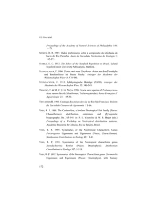 R.S. Rosa et al.
172
Proceedings of the Academy of Natural Sciences of Philadelphia 148:
1-120.
SOARES, R. R. 1987. Dados preliminares sobre a composição da ictiofauna da
bacia do Rio Parnaíba. Anais da Sociedade Nordestina de Zoologia 1:
167-171.
STARKS, E. C. 1913. The fishes of the Stanford Expedition to Brazil. Leland
Stanford Junior University Publications, Stanford.
STEINDACHNER, F. 1906. Ueber zwei neue Corydoras -Arten aus dem Parnahyba
und Parahimflusse im Staate Piauhy. Anzeiger der Akademie der
Wissenschaften Wien 43: 478-480.
STEINDACHNER, F. 1915. Ichthyologische Beiträge (XVIII). Anzeiger der
Akademie.der Wissenschaften Wien. 52: 346-349.
TRAJANO, E. & M. C. C. DE PINNA. 1996. A new cave species of Trichomycterus
from eastern Brazil (Siluriformes, Trichomycteridae). Revue Française d’
Aquariologie 23: 85-90.
TRAVASSOS H. 1960. Catálogo dos peixes do vale do Rio São Francisco. Boletim
da Sociedade Cearense de Agronomia 1: 1-66.
VARI, R. P. 1988. The Curimatidae, a lowland Neotropical fish family (Pisces:
Characiformes); distribuition, endemism, and phylogenetic
biogeography. Pp. 313-348. in: P. E. Vanzolini & W. R. Heyer (eds.)
Proceedings of a Workshop on Neotropical distribuition patterns.
Academia Brasileira de Ciências, Rio de Janeiro, Brasil.
VARI, R. P. 1989. Systematics of the Neotropical Characiform Genus
Psectrogaster Eigenmann and Eigenmann (Pisces, Characiformes).
Smithsonian Contributions to Zoology 481: 1-41.
VARI, R. P. 1991. Systematics of the Neotropical characiform genus
Steindachnerina Fowler (Pisces: Ostariophysi). Smithsonian
Contributions to Zoology 507: 1-118.
VARI, R. P. 1992. Systematics of the Neotropical Characiform genus Curimatella
Eigenmann and Eigenmann (Pisces: Ostariophysi), with Sumary
 