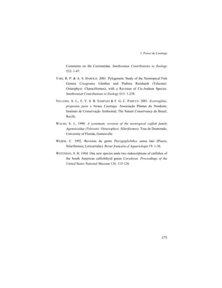 3. Peixes da Caatinga
173
Comments on the Curimatidae. Smithsonian Contributions to Zoology
533: 1-47.
VARI, R. P. & A. S. HAROLD. 2001. Pylogenetic Study of the Neotropical Fish
Genera Creagrutus Günther and Piabina Reinhardt (Teleostei:
Ostariphysi: Characiformes), with a Revision of Cis-Andean Species.
Smithsonian Contributions to Zoology 613: 1-238.
VELLOSO, A. L., E. V. S. B. SAMPAIO & F. G. C. PAREYN. 2001. Ecorregiões,
propostas para o bioma Caatinga. Associação Plantas do Nordeste;
Instituto de Conservação Ambiental; The Nature Conservancy do Brasil,
Recife.
WALSH, S. J., 1990. A systematic revision of the neotropical catfish family
Ageneiosidae (Teleostei: Ostariophysi: Siluriformes). Tese de Doutorado,
University of Florida, Gainesville.
WEBER, C. 1992. Revision du genre Pterygoplichthys sensu lato (Pisces,
Siluriformes, Loricariidae). Revue française.d’Aquariologie 19: 1-36.
WEITZMAN, S. H. 1964. One new species ando two redescriptions of catfishes of
the South American callichthyid genus Corydoras. Proceedings of the
United States National Museum 116: 115-126.
 