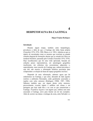 4. Herpetofauna da Caatinga
181
4
HERPETOFAUNA DA CAATINGA
Miguel Trefaut Rodrigues
Introdução
Durante algum tempo, também entre herpetólogos,
prevaleceu a idéia de que a Caatinga não tinha fauna própria
(Vanzolini 1974, 1976, 1988, Mares et al. 1981). Admitia-se que os
répteis ali encontrados eram os mesmos que ocorriam no grande
cinturão diagonal de formações abertas que se estende do Chaco ao
nordeste brasileiro, passando pelo Cerrado (Vanzolini 1974, 1976).
Hoje reconhecemos que foi uma visão apressada, baseada em
coleções pouco representativas, em amostragem geográfica
insuficiente, má cobertura dos ecossistemas adjacentes e,
especialmente, num conceito de Caatinga que, embora prevaleça e
seja útil, não encerra a informação histórica necessária para
compreender a evolução da fauna do espaço geográfico em foco.
Dispondo de mais informação, sabemos agora que há
endemismos na Caatinga, e que estes, deixando de lado aqueles
restritos a ambientes florestados, estão geralmente associados a
regiões com solos arenosos (Rodrigues 1984b, 1987, 1988).
Sabemos também que, em alguns destes solos arenosos,
provavelmente viveram répteis e anfíbios sob climas e em
paisagens que hoje nada têm a ver com as que caracterizam a
Caatinga. Tropidurus hygomi é um lagarto que, embora sem estar
associado à Caatinga, serve para ilustrar um de tais exemplos.
Além de ocorrer nas dunas e restingas da costa, entre Salvador e a
 