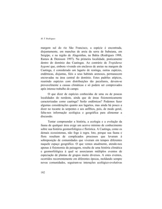 M. T. Rodrigues
182
margem sul do rio São Francisco, a espécie é encontrada,
disjuntamente, em manchas de areia da serra de Itabaiana, em
Sergipe, e na região de Alagoinhas, na Bahia (Rodrigues 1988,
Ramos & Denisson 1997). Na primeira localidade, praticamente
dentro do domínio das Caatingas. Ao contrário de Tropidurus
hygomi que, embora vivendo em enclaves de areias na margem da
Caatinga, é considerado um lagarto de restinga, outras espécies,
endêmicas, disjuntas, fiéis a seus habitats arenosos, permanecem
encravadas na área central do domínio. Estes padrões atípicos,
reunindo espécies com distribuições tão peculiares, devem-se
provavelmente a causas climáticas e só podem ser comprovados
após intenso trabalho de campo.
O que dizer de espécies conhecidas de uma ou de poucas
localidades do nordeste, ainda que de áreas fisionomicamente
caracterizadas como caatinga? Serão endêmicas? Podemos fazer
algumas considerações quanto aos lagartos, mas ainda há pouco a
dizer no tocante às serpentes e aos anfíbios, pois, de modo geral,
falta-nos informação ecológica e geográfica para alimentar a
discussão.
Tentar compreender a história, a ecologia e a evolução da
fauna de qualquer área exige um acervo mínimo de conhecimento
sobre sua história geomorfológica e florística. A Caatinga, como os
demais ecossistemas, não foge à regra. Isto, porque sua fauna e
flora resultam de complicados processos que levaram à
sobreposição de comunidades que viveram em tempos diferentes
naquele espaço geográfico. O que vemos atualmente, atendo-nos
apenas à fisionomia da paisagem, resulta de uma história climática
e geomorfológica à qual se associaram múltiplos eventos de
especiação de plantas de grupos muito diversos. A estes eventos,
ocorridos recorrentemente em diferentes épocas, moldando sempre
novas comunidades, seguiram-se interações ecológico-evolutivas
 