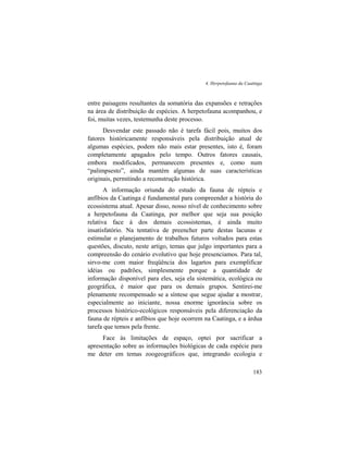 4. Herpetofauna da Caatinga
183
entre paisagens resultantes da somatória das expansões e retrações
na área de distribuição de espécies. A herpetofauna acompanhou, e
foi, muitas vezes, testemunha deste processo.
Desvendar este passado não é tarefa fácil pois, muitos dos
fatores históricamente responsáveis pela distribuição atual de
algumas espécies, podem não mais estar presentes, isto é, foram
completamente apagados pelo tempo. Outros fatores causais,
embora modificados, permanecem presentes e, como num
“palimpsesto”, ainda mantém algumas de suas características
originais, permitindo a reconstrução histórica.
A informação oriunda do estudo da fauna de répteis e
anfíbios da Caatinga é fundamental para compreender a história do
ecossistema atual. Apesar disso, nosso nível de conhecimento sobre
a herpetofauna da Caatinga, por melhor que seja sua posição
relativa face à dos demais ecossistemas, é ainda muito
insatisfatório. Na tentativa de preencher parte destas lacunas e
estimular o planejamento de trabalhos futuros voltados para estas
questões, discuto, neste artigo, temas que julgo importantes para a
compreensão do cenário evolutivo que hoje presenciamos. Para tal,
sirvo-me com maior freqüência dos lagartos para exemplificar
idéias ou padrões, simplesmente porque a quantidade de
informação disponível para eles, seja ela sistemática, ecológica ou
geográfica, é maior que para os demais grupos. Sentirei-me
plenamente recompensado se a síntese que segue ajudar a mostrar,
especialmente ao iniciante, nossa enorme ignorância sobre os
processos histórico-ecológicos responsáveis pela diferenciação da
fauna de répteis e anfíbios que hoje ocorrem na Caatinga, e a árdua
tarefa que temos pela frente.
Face às limitações de espaço, optei por sacrificar a
apresentação sobre as informações biológicas de cada espécie para
me deter em temas zoogeográficos que, integrando ecologia e
 