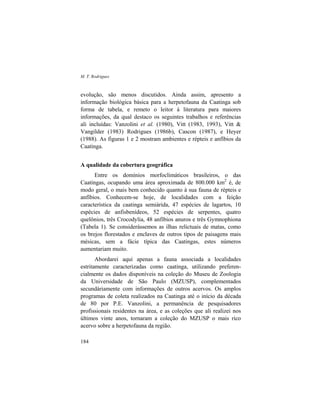 M. T. Rodrigues
184
evolução, são menos discutidos. Ainda assim, apresento a
informação biológica básica para a herpetofauna da Caatinga sob
forma de tabela, e remeto o leitor à literatura para maiores
informações, da qual destaco os seguintes trabalhos e referências
ali incluídas: Vanzolini et al. (1980), Vitt (1983, 1993), Vitt &
Vangilder (1983) Rodrigues (1986b), Cascon (1987), e Heyer
(1988). As figuras 1 e 2 mostram ambientes e répteis e anfíbios da
Caatinga.
A qualidade da cobertura geográfica
Entre os domínios morfoclimáticos brasileiros, o das
Caatingas, ocupando uma área aproximada de 800.000 km2
é, de
modo geral, o mais bem conhecido quanto à sua fauna de répteis e
anfíbios. Conhecem-se hoje, de localidades com a feição
característica da caatinga semiárida, 47 espécies de lagartos, 10
espécies de anfisbenídeos, 52 espécies de serpentes, quatro
quelônios, três Crocodylia, 48 anfíbios anuros e três Gymnophiona
(Tabela 1). Se considerássemos as ilhas relictuais de matas, como
os brejos florestados e enclaves de outros tipos de paisagens mais
mésicas, sem a fácie típica das Caatingas, estes números
aumentariam muito.
Abordarei aqui apenas a fauna associada a localidades
estritamente caracterizadas como caatinga, utilizando preferen-
cialmente os dados disponíveis na coleção do Museu de Zoologia
da Universidade de São Paulo (MZUSP), complementados
secundáriamente com informações de outros acervos. Os amplos
programas de coleta realizados na Caatinga até o início da década
de 80 por P.E. Vanzolini, a permanência de pesquisadores
profissionais residentes na área, e as coleções que ali realizei nos
últimos vinte anos, tornaram a coleção do MZUSP o mais rico
acervo sobre a herpetofauna da região.
 