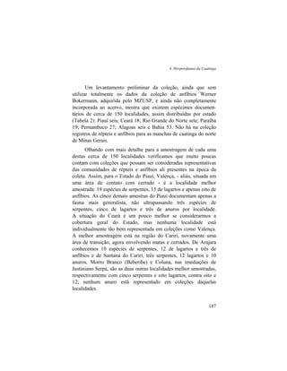 4. Herpetofauna da Caatinga
187
Um levantamento preliminar da coleção, ainda que sem
utilizar totalmente os dados da coleção de anfíbios Werner
Bokermann, adquirida pelo MZUSP, e ainda não completamente
incorporada ao acervo, mostra que existem espécimes documen-
tários de cerca de 150 localidades, assim distribuídas por estado
(Tabela 2): Piauí seis; Ceará 18; Rio Grande do Norte sete; Paraíba
19; Pernambuco 27; Alagoas seis e Bahia 53. Não há na coleção
registros de répteis e anfíbios para as manchas de caatinga do norte
de Minas Gerais.
Olhando com mais detalhe para a amostragem de cada uma
destas cerca de 150 localidades verificamos que muito poucas
contam com coleções que possam ser consideradas representativas
das comunidades de répteis e anfíbios ali presentes na época da
coleta. Assim, para o Estado do Piauí, Valença, - aliás, situada em
uma área de contato com cerrado - é a localidade melhor
amostrada: 19 espécies de serpentes, 15 de lagartos e apenas oito de
anfíbios. As cinco demais amostras do Piauí documentam apenas a
fauna mais generalista, não ultrapassando três espécies de
serpentes, cinco de lagartos e três de anuros por localidade.
A situação do Ceará é um pouco melhor se considerarmos a
cobertura geral do Estado, mas nenhuma localidade está
individualmente tão bem representada em coleções como Valença.
A melhor amostragem está na região do Cariri, novamente uma
área de transição, agora envolvendo matas e cerrados. De Arajara
conhecemos 10 espécies de serpentes, 12 de lagartos e três de
anfíbios e de Santana do Cariri, três serpentes, 12 lagartos e 10
anuros. Morro Branco (Beberibe) e Coluna, nas imediações de
Justiniano Serpa, são as duas outras localidades melhor amostradas,
respectivamente com cinco serpentes e oito lagartos, contra oito e
12; nenhum anuro está representado em coleções daquelas
localidades.
 
