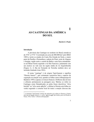 1. As Caatingas da América do Sul
3
1
AS CAATINGAS DA AMÉRICA
DO SUL
Darién E. Prado
Introdução
A província das Caatingas no nordeste do Brasil estende-se
de 2º54’ a 17º21’ S (estimada em cerca de 800.000 km2
pelo IBGE
1985) e inclui os estados do Ceará, Rio Grande do Norte, a maior
parte da Paraíba e Pernambuco, sudeste do Piauí, oeste de Alagoas
e Sergipe, região norte e central da Bahia e uma faixa estendendo-
se em Minas Gerais seguindo o rio São Francisco, juntamente com
um enclave no vale seco da região média do rio Jequitinhonha
(Figura 1). A ilha de Fernando de Noronha também deve ser
incluída (Andrade-Lima 1981).
O nome “caatinga” é de origem Tupi-Guarani e significa
“floresta branca”1
, que certamente caracteriza bem o aspecto da
vegetação na estação seca, quando as folhas caem (Albuquerque &
Bandeira 1995) e apenas os troncos brancos e brilhosos das árvores
e arbustos permanecem na paisagem seca. Martius se refere às
Caatingas como Hamadryades ou pelas frases descritivas “silva
horrida” ou “silva aestu aphylla”, a última (a floresta sem folhas no
verão) seguindo o costume local de tratar a estação chuvosa das
1 A etimologia Tupi-Guarani consiste das partículas ca’a, planta ou floresta; tî, branco
(derivado de morotî, branco); e o sufixo ’ngá (de angá), que lembra, perto de (Peralta &
Osuna, 1952). Assim, “a floresta esbranquiçada”.
 