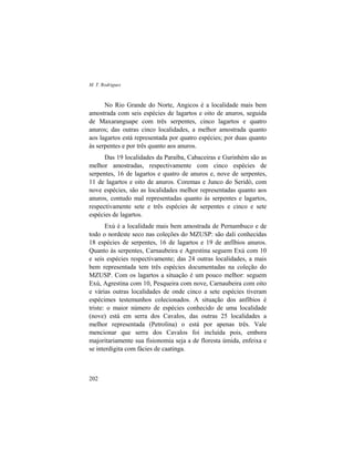 M. T. Rodrigues
202
No Rio Grande do Norte, Angicos é a localidade mais bem
amostrada com seis espécies de lagartos e oito de anuros, seguida
de Maxaranguape com três serpentes, cinco lagartos e quatro
anuros; das outras cinco localidades, a melhor amostrada quanto
aos lagartos está representada por quatro espécies; por duas quanto
às serpentes e por três quanto aos anuros.
Das 19 localidades da Paraíba, Cabaceiras e Gurinhém são as
melhor amostradas, respectivamente com cinco espécies de
serpentes, 16 de lagartos e quatro de anuros e, nove de serpentes,
11 de lagartos e oito de anuros. Coremas e Junco do Seridó, com
nove espécies, são as localidades melhor representadas quanto aos
anuros, contudo mal representadas quanto às serpentes e lagartos,
respectivamente sete e três espécies de serpentes e cinco e sete
espécies de lagartos.
Exú é a localidade mais bem amostrada de Pernambuco e de
todo o nordeste seco nas coleções do MZUSP: são dali conhecidas
18 espécies de serpentes, 16 de lagartos e 19 de anfíbios anuros.
Quanto às serpentes, Carnaubeira e Agrestina seguem Exú com 10
e seis espécies respectivamente; das 24 outras localidades, a mais
bem representada tem três espécies documentadas na coleção do
MZUSP. Com os lagartos a situação é um pouco melhor: seguem
Exú, Agrestina com 10, Pesqueira com nove, Carnaubeira com oito
e várias outras localidades de onde cinco a sete espécies tiveram
espécimes testemunhos colecionados. A situação dos anfíbios é
triste: o maior número de espécies conhecido de uma localidade
(nove) está em serra dos Cavalos, das outras 25 localidades a
melhor representada (Petrolina) o está por apenas três. Vale
mencionar que serra dos Cavalos foi incluída pois, embora
majoritariamente sua fisionomia seja a de floresta úmida, enfeixa e
se interdigita com fácies de caatinga.
 