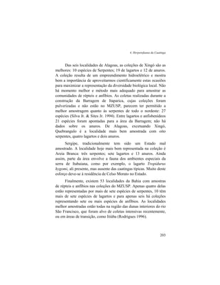 4. Herpetofauna da Caatinga
203
Das seis localidades de Alagoas, as coleções de Xingó são as
melhores: 10 espécies de Serpentes; 19 de lagartos e 12 de anuros.
A coleção resulta de um empreendimento hidroelétrico e mostra
bem a importância de aproveitarmos cientificamente estas ocasiões
para maximizar a representação da diversidade biológica local. Não
há momento melhor e método mais adequado para amostrar as
comunidades de répteis e anfíbios. As coletas realizadas durante a
construção da Barragem de Itaparica, cujas coleções foram
pulverizadas e não estão no MZUSP, parecem ter permitido a
melhor amostragem quanto às serpentes de todo o nordeste: 27
espécies (Silva Jr. & Sites Jr. 1994). Entre lagartos e anfisbenídeos
21 espécies foram apontadas para a área da Barragem; não há
dados sobre os anuros. De Alagoas, excetuando Xingó,
Quebrangulo é a localidade mais bem amostrada com oito
serpentes, quatro lagartos e dois anuros.
Sergipe, tradicionalmente tem sido um Estado mal
amostrado. A localidade hoje mais bem representada na coleção é
Areia Branca: três serpentes; sete lagartos e 13 anuros. Ainda
assim, parte da área envolve a fauna dos ambientes especiais da
serra de Itabaiana, como por exemplo, o lagarto Tropidurus
hygomi, ali presente, mas ausente das caatingas típicas. Muito deste
esforço deve-se à residência de Celso Morato no Estado.
Finalmente, existem 53 localidades da Bahia com amostras
de répteis e anfíbios nas coleções do MZUSP. Apenas quatro delas
estão representadas por mais de sete espécies de serpentes, 10 têm
mais de sete espécies de lagartos e para apenas seis há coleções
representando sete ou mais espécies de anfíbios. As localidades
melhor amostradas estão todas na região das dunas interiores do rio
São Francisco, que foram alvo de coletas intensivas recentemente,
ou em áreas de transição, como Itiúba (Rodrigues 1996).
 