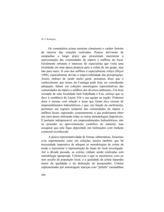 M. T. Rodrigues
204
Os comentários acima mostram claramente o caráter fortuito
da maioria das coleções realizadas. Poucas derivaram de
campanhas a longo prazo que procuraram maximizar a
representação das comunidades de répteis e anfíbios do local.
Geralmente retratam o interesse do especialista que visita uma
localidade em uma época propícia para a coleta de um grupo, mas
não para outro. O caso dos anfíbios é especialmente crítico (Heyer
1988), especialmente devido à imprevisibilidade das precipitações.
Assim, embora de modo muito geral, possamos dizer que o
conhecimento que temos da Caatinga pode hoje ser considerado
adequado, faltam em coleções amostragens representativas das
comunidades de répteis e anfíbios dos diversos ambientes. Um bom
exemplo de uma localidade bem trabalhada é Exú, esforço que se
deve à residência de Laurie Vitt e sua equipe na região. Podemos
dizer o mesmo com relação a áreas que foram alvo recente de
empreendimentos hidroelétricos e que, em função do enchimento,
permitem um registro temporal das comunidades de répteis e
anfíbios locais, superando, conjuntamente, o que poderíamos obter
em curto prazo utilizando todas as outras metodologias disponíveis.
É portanto indispensável, em empreendimentos hidroelétricos, não
só proceder ao aproveitamento científico do material, mas
assegurar que este fique depositado em instituições com tradição
curatorial reconhecida.
A pouca representatividade de formas subterrâneas, fossoriais
e/ou supostamente raras em coleções mostra também que há
necessidade imperativa de adequar as metodologias de coleta de
modo a maximizar a representação da fauna do local investigado.
Até a década passada, as coletas vinham sendo realizadas sem
metodologia apropriada. Coletava-se o que se encontrava, com ou
sem auxílio da população local, e a qualidade da coleta dependia
muito da qualidade e da dedicação do pesquisador. Coletas
suplementadas por amostragens maciças com “pitfalls” (armadilhas
 