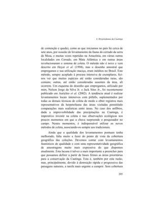 4. Herpetofauna da Caatinga
205
de contenção e queda), como as que iniciamos no país há cerca de
sete anos, por ocasião do levantamento da fauna do cerrado da serra
da Mesa, e muitas vezes repetidas na Amazônia, em várias outras
localidades em Cerrado, em Mata Atlântica e em outras áreas
revolucionaram o sistema de coleta. O método não é novo e vem
descrito em Heyer et al. (1994), mas o desenho amostral que
empregamos e sua utilização maciça, eram inéditos no Brasil. Este
método, sempre acoplado à procura intensiva de exemplares, fez-
nos ver que muitas espécies até então consideradas raras, são
comuns; outras, até então consideradas ausentes da área, ali
ocorrem. Um esquema do desenho que empregamos, utilizado por
mim, Nelson Jorge da Silva Jr. e Jack Sites Jr., foi recentemente
publicado em Aurichio et al. (2002). A tendência atual é realizar
levantamentos locais intensivos com pitfalls, suplementados por
todas as demais técnicas de coleta de modo a obter registros mais
representativos da herpetofauna das áreas visitadas permitindo
comparações mais realísticas entre áreas. No caso dos anfíbios,
dada a imprevisibilidade das precipitações na Caatinga, é
imperativo investir na coleta e nas observações ecológicas nos
poucos momentos em que a chuva surpreende o pesquisador no
campo. Nestes momentos, é indispensável utilizar os novos
métodos de coleta, associando-os sempre aos tradicionais.
Ainda que a qualidade dos levantamentos pontuais tenha
melhorado, falta muito a fazer do ponto de vista da cobertura
geográfica das coleções. Devemos contar com levantamentos
faunísticos de qualidade e com uma representatividade geográfica
de amostragens muito mais expressiva do que dispomos
atualmente. Esta lacuna é talvez a mais importante a preencher para
que possamos definir a partir de bases firmes as áreas prioritárias
para a conservação da Caatinga. Esta é, também por esta razão,
mas, principalmente, devido à destruição rápida e progressiva das
paisagens naturais, a tarefa mais urgente a cumprir. Sem cobertura
 